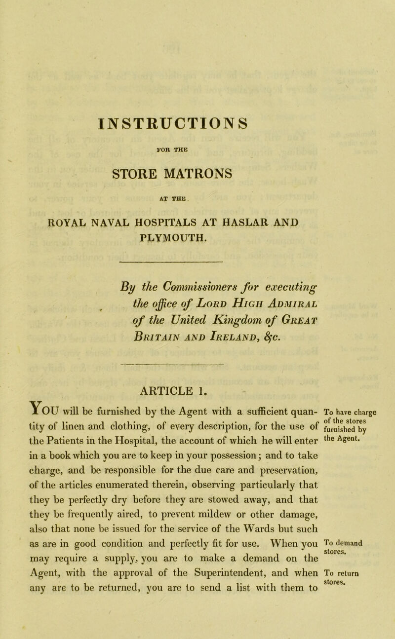 FOR THE STORE MATRONS AT THE ROYAL NAVAL HOSPITALS AT HASLAR AND PLYMOUTH. By the Commissioners for executing the office of Lord High Admiral of the United Kingdom of Great Britain and Ireland, tyc. ARTICLE I. You will be furnished by the Agent with a sufficient quan- To have charge tity of linen and clothing, of every description, for the use of furifisheTby the Patients in the Hospital, the account of which he will enter the ASent- in a book which you are to keep in your possession; and to take charge, and be responsible for the due care and preservation, of the articles enumerated therein, observing particularly that they be perfectly dry before they are stowed away, and that they be frequently aired, to prevent mildew or other damage, also that none be issued for the service of the Wards but such as are in good condition and perfectly fit for use. When you may require a supply, you are to make a demand on the Agent, with the approval of the Superintendent, and when To return stores any are to be returned, you arc to send a list with them to To demand stores.