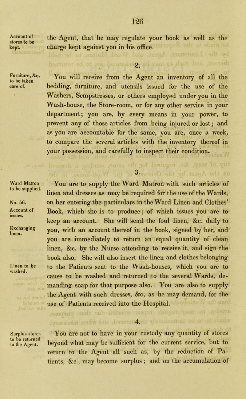 Account of stores to be kept. Furniture, &c. to be taken care of. Ward Matron to be supplied. No. 56. Account of issues. Exchanging linen. Linen to be washed. Surplus stores to be returned to the Agent. 126 the Agent, that he may regulate your book as well as the charge kept against you in his office. 2. You will receive from the Agent an inventory of all the bedding, furniture, and utensils issued for the use of the Washers, Sempstresses, or others employed under you in the Wash-house, the Store-room, or for any other service in your department; you are, by every means in your power, to prevent any of those articles from being injured or lost; and as you are accountable for the same, you are, once a week, to compare the several articles with the inventory thereof in your possession, and carefully to inspect their condition. 3. You are to supply the Ward Matron with such articles of linen and dresses as may be required for the use of the Wards, on her entering the particulars in the Ward Linen and Clothes’ Book, which she is to produce; of which issues you are to keep an account. She will send the foul linen, &c. daily to you, with an account thereof in the book, signed by her, and you are immediately to return an equal quantity of clean linen, &c. by the Nurse attending to receive it, and sign the book also. She will also insert the linen and clothes belonging to the Patients sent to the Wash-houses, which you are to cause to be washed and returned to the several Wards, de- manding soap for that purpose also. You are also to supply the Agent with such dresses, &c. as he may demand, for the use of Patients received into the Hospital. 4. You are not to have in your custody any quantity of stores beyond what may be sufficient for the current service, but to return to the Agent all such as, by the reduction of Pa- tients, &c., may become surplus ; and on the accumulation of
