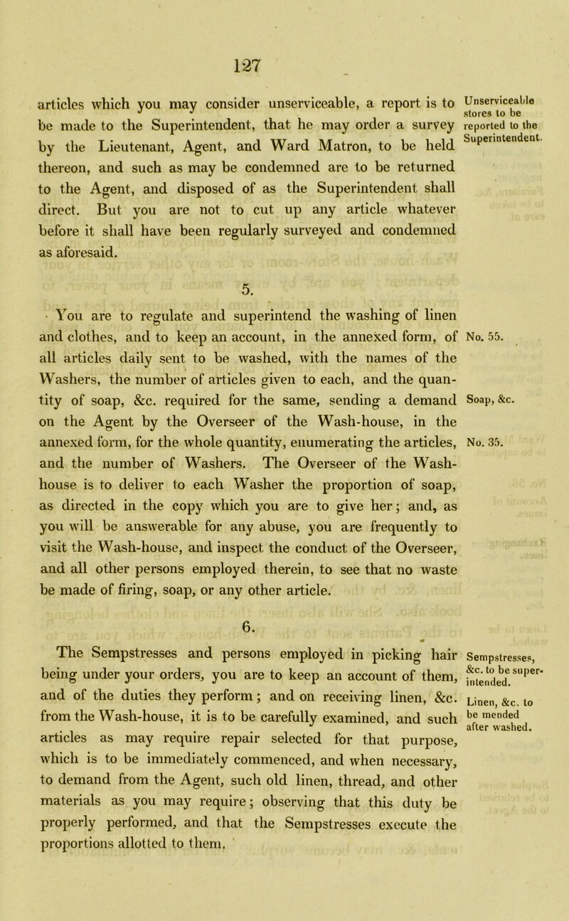 1*27 articles which you may consider unserviceable, a report is to be made to the Superintendent, that he may order a survey by the Lieutenant, Agent, and Ward Matron, to be held thereon, and such as may be condemned are to be returned to the Agent, and disposed of as the Superintendent shall direct. But you are not to cut up any article whatever before it shall have been regularly surveyed and condemned as aforesaid. 5. You are to regulate and superintend the washing of linen and clothes, and to keep an account, in the annexed form, of all articles daily sent to be washed, with the names of the Washers, the number of articles given to each, and the quan- tity of soap, &c. required for the same, sending a demand on the Agent by the Overseer of the Wash-house, in the annexed form, for the whole quantity, enumerating the articles, and the number of Washers. The Overseer of the Wash- house is to deliver to each Washer the proportion of soap, as directed in the copy which you are to give her; and, as you will be answerable for any abuse, you are frequently to visit the Wash-house, and inspect the conduct of the Overseer, and all other persons employed therein, to see that no waste be made of firing, soap, or any other article. 6. The Sempstresses and persons employed in picking hair being under your orders, you are to keep an account of them, and of the duties they perform; and on receiving linen, &c. from the Wash-house, it is to be carefully examined, and such articles as may require repair selected for that purpose, which is to be immediately commenced, and when necessary, to demand from the Agent, such old linen, thread, and other materials as you may require; observing that this duty be properly performed, and that the Sempstresses execute the proportions allotted to them. Unserviceable stores to be reported to the Superintendent. No. 55. Soap, &c. No. 35. Sempstresses, &c. to be super- intended. Linen, &c. to be mended after washed.
