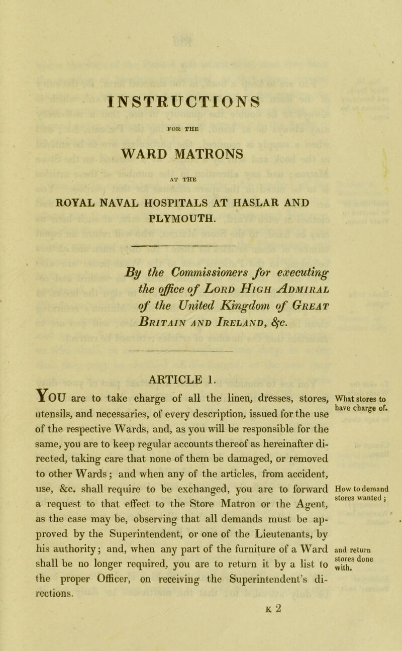 FOR THE WARD MATRONS AT THE ROYAL NAVAL HOSPITALS AT HASLAR AND PLYMOUTH. By the Commissioners for executing the office of Lord High Admiral of the United Kingdom of Great Britain and Ireland, Sfc. ARTICLE 1. You are to take charge of all the linen, dresses, stores, utensils, and necessaries, of every description, issued for the use of the respective Wards, and, as you will be responsible for the same, you are to keep regular accounts thereof as hereinafter di- rected, taking care that none of them be damaged, or removed to other Wards; and when any of the articles, from accident, use, &c. shall require to be exchanged, you are to forward a request to that effect to the Store Matron or the Agent, as the case may be, observing that all demands must be ap- proved by the Superintendent, or one of the Lieutenants, by his authority; and, when any part of the furniture of a Ward shall be no longer required, you are to return it by a list to the proper Officer, on receiving the Superintendent’s di- rections. K 2 What stores to have charge of. How to demand stores wanted; and return stores done with.