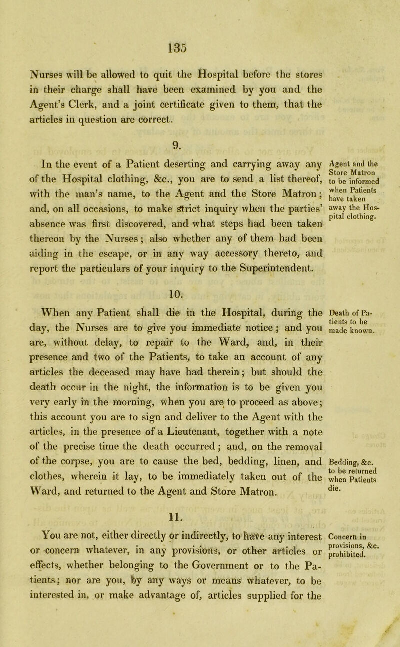 Nurses will be allowed to quit, the Hospital before the stores in their charge shall have been examined by you and the Agent’s Clerk, and a joint certificate given to them, that the articles in question are correct. 9. In the event of a Patient deserting and carrying away any of the Hospital clothing, &c., you are to send a list thereof, with the man’s name, to the Agent and the Store Matron; and, on all occasions, to make Strict inquiry when the parties’ absence was first discovered, and what steps had been taken thereon by the Nurses; also whether any of them had been aiding in the escape, or in any way accessory thereto, and report the particulars of your inquiry to the Superintendent. 10. When any Patient shall die in the Hospital, during the day, the Nurses are to give you immediate notice; and you are, without delay, to repair to the Ward, and, in their presence and two of the Patients, to take an account of any articles the deceased may have had therein; but should the death occur in the night, the information is to be given you very early in the morning, when you are to proceed as above; this account you are to sign and deliver to the Agent with the articles, in the presence of a Lieutenant, together with a note of the precise time the death occurred; and, on the removal of the corpse, you are to cause the bed, bedding, linen, and clothes, wherein it lay, to be immediately taken out of the Ward, and returned to the Agent and Store Matron. H. You are not, either directly or indirectly, to hate any interest or concern whatever, in any provisions, or other articles or effects, whether belonging to the Government or to the Pa- tients; nor are you, by any ways or means whatever, to be interested in, or make advantage of, articles supplied for the Agent and the Store Matron to be informed when Patients have taken away the Hos- pital clothing. Death of Pa- tients to be made known. Bedding, &c. to be returned when Patients die. Concern in provisions, &c. prohibited.