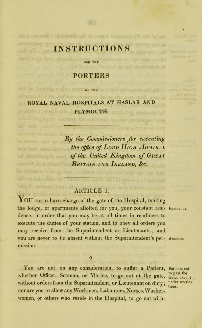 FOR THE PORTERS AT THE ROYAL NAVAL HOSPITALS AT HASLAR AND PLYMOUTH. By the Commissioners for executing the office of Lord High Admiral of the United Kingdom of Grea t Britain and Ireland, tyc. ARTICLE 1. You are to have charge of the gate of the Hospital, making the lodge, or apartments allotted for you, your constant resi- Residence. dence, in order that you may be at all times in readiness to execute the duties of your station, and to obey all orders you may receive from the Superintendent or Lieutenants; and you are never to be absent without the Superintendent’s per- Absence. mission. 2. You are not, on any consideration, to suffer a Patient, whether Officer, Seaman, or Marine, to go out at the gate, without orders from the Superintendent, or Lieutenant on duty; nor are you to allow any Workmen, Labourers, Nurses, Washer- women, or others who reside in the Hospital, to go out with- Patients not to pass the Gate, except under restric- tions.