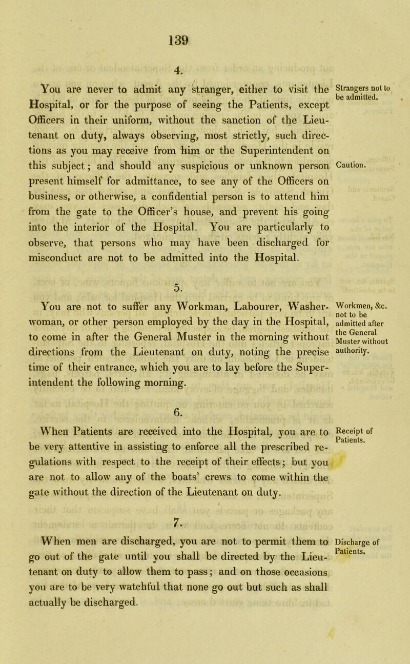 4. You are never to admit any stranger, either to visit the Hospital, or for the purpose of seeing the Patients, except Officers in their uniform, without the sanction of the Lieu- tenant on duty, always observing, most strictly, such direc- tions as you may receive from him or the Superintendent on this subject; and should any suspicious or unknown person present himself for admittance, to see any of the Officers on business, or otherwise, a confidential person is to attend him from the gate to the Officer’s house, and prevent his going into the interior of the Hospital. You are particularly to observe, that persons who may have been discharged for misconduct are not to be admitted into the Hospital. 5. You are not to suffer any Workman, Labourer, Washer- woman, or other person employed by the day in the Hospital, to come in after the General Muster in the morning without directions from the Lieutenant on duty, noting the precise time of their entrance, which you are to lay before the Super- intendent the following morning. 6. When Patients are received into the Hospital, you are to be very attentive in assisting to enforce all the prescribed re- gulations with respect to the receipt of their effects; but you are not to allow any of the boats’ crews to come within the gate without the direction of the Lieutenant on duty. 7. When men are discharged, you are not to permit them to go out of the gate until you shall be directed by the Lieu- tenant on duty to allow them to pass; and on those occasions you are to be very watchful that none go out but such as shall actually be discharged. Strangers not to be admitted. Caution. Workmen, &c. not to be admitted after the General Muster without authority. Receipt of Patients. Discharge of Patients.