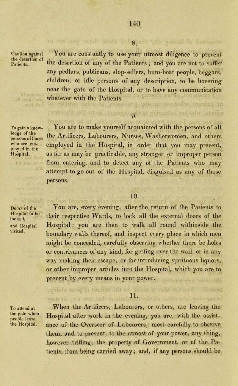 Caution against the desertion of Patients. To gain a know- ledge of the persons of those who are em- ployed in the Hospital. Doors of the Hospital to be locked, and Hospital visited. To attend at the gate when people leave the Hospital. 8. You are constantly to use your utmost diligence to prevent the desertion of any of the Patients; and you are not to suffer any pedlars, publicans, slop-sellers, bum-boat people, beggars, children, or idle persons of any description, to be hovering near the gate of the Hospital, or to have any communication whatever with the Patients. 9. You are to make yourself acquainted with the persons of all the Artificers, Labourers, Nurses, Washerwomen, and others employed in the Hospital, in order that you may prevent, as far as may be practicable, any stranger or improper person from entering, and to detect any of the Patients who may attempt to go out of the Hospital, disguised as any of those persons. 10. You are, every evening, after the return of the Patients to their respective Wards, to lock all the external doors of the Hospital: you are then to walk all round withinside the boundary walls thereof, and inspect every place in which men might be concealed, carefully observing whether there be holes or contrivances of any kind, for getting over the wall, or in any way making their escape, or for introducing spirituous liquors, or other improper articles into the Hospital, which you are to prevent by every means in your power. 11. When the Artificers, Labourers, or others, are leaving the Hospital after work in the evening, you are, with the assist- ance of the Overseer of Labourers, most carefully to observe them, and to prevent, to the utmost of your power, any thing, however trifling, the property of Government, or of the Pa- tients, from being carried away; and, if any persons should be