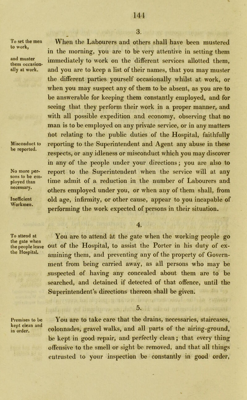 To set the men to work, and muster them occasion- ally at work. Misconduct to be reported. No more per- sons to be em- ployed than necessary. Inefficient Workmen. To attend at the gate when the people leave the Hospital. Premises to be kept clean and in order. 3. When the Labourers and others shall have been mustered in the morning, you are to be very attentive in setting them immediately to work on the different services allotted them, and you are to keep a list of their names, that you may muster the different parties yourself occasionally whilst at work, or when you may suspect any of them to be absent, as you are to be answerable for keeping them constantly employed, and for seeing that they perform their work in a proper manner, and with all possible expedition and economy, observing that no man is to be employed on any private service, or in any matters not relating to the public duties of the Hospital, faithfully reporting to the Superintendent and Agent any abuse in these respects, or any idleness or misconduct which you may discover in any of the people under your directions; you are also to report to the Superintendent when the service will at any time admit of a reduction in the number of Labourers and others employed under you, or when any of them shall, from old age, infirmity, or other cause, appear to you incapable of performing the work expected of persons in their situation. 4. You are to attend at the gate when the working people go out of the Hospital, to assist the Porter in his duty of ex- amining them, and preventing any of the property of Govern- ment from being carried away, as all persons who may be suspected of having any concealed about them are to be searched, and detained if detected of that offence, until the Superintendent’s directions thereon shall be given. 5. You are to take care that the drains, necessaries, staircases, colonnades, gravel walks, and all parts of the airing-ground, be kept in good repair, and perfectly clean; that every thing offensive to the smell or sight be removed, and that all things entrusted to your inspection be constantly in good order,