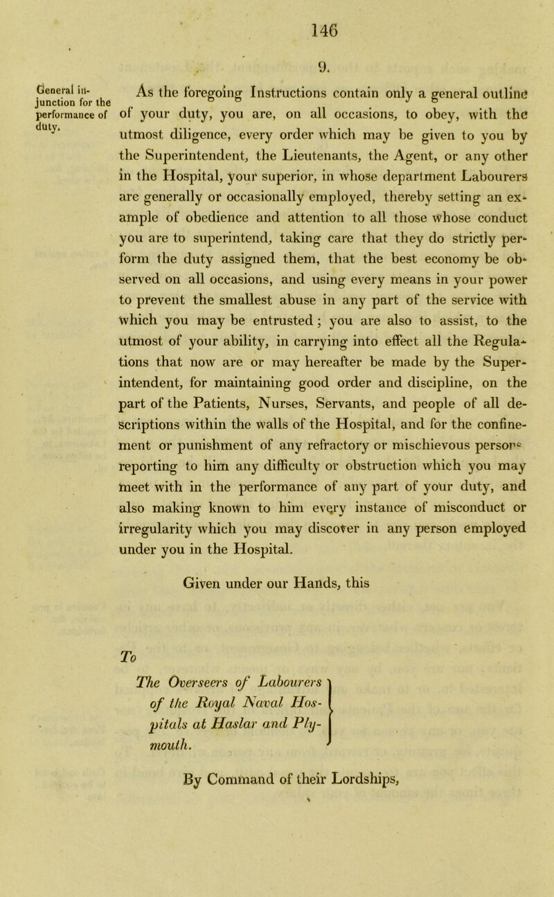 General in- junction for the performance of duty. 9. As the foregoing Instructions contain only a general outline1 of your duty, you are, on all occasions, to obey, with the utmost diligence, every order which may be given to you by the Superintendent, the Lieutenants, the Agent, or any other in the Hospital, your superior, in whose department Labourers are generally or occasionally employed, thereby setting an ex- ample of obedience and attention to all those whose conduct you are to superintend, taking care that they do strictly per- form the duty assigned them, that the best economy be ob- served on all occasions, and using every means in your power to prevent the smallest abuse in any part of the service with which you may be entrusted; you are also to assist, to the utmost of your ability, in carrying into effect all the Regula- tions that now are or may hereafter be made by the Super- intendent, for maintaining good order and discipline, on the part of the Patients, Nurses, Servants, and people of all de- scriptions within the walls of the Hospital, and for the confine- ment or punishment of any refractory or mischievous person^ reporting to him any difficulty or obstruction which you may meet with in the performance of any part of your duty, and also making known to him every instance of misconduct or o irregularity which you may discover in any person employed under you in the Hospital. Given under our Hands, this To The Overseas of Labourers of the Royal Naval Hos- pitals at Haslar and Ply- mouth. By Command of their Lordships,