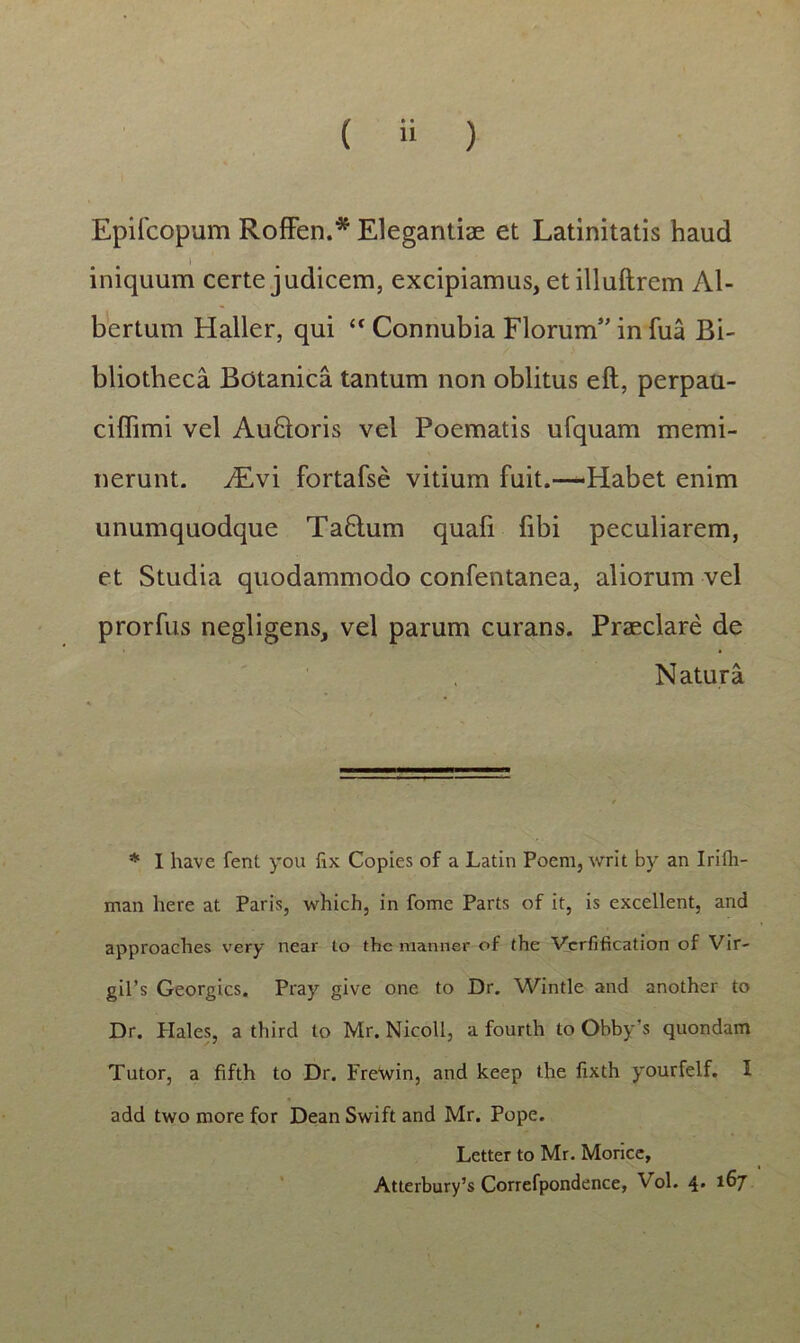 Epifcopum Roffen.* Elegantiae et Latinitatis haud iniquum certe judicem, excipiamus, etilluftrem Al- bertum Haller, qui “ Connubia Florum5’ in fua Bi- bliotheca Botanica tantum non oblitus eft, perpau- ciffimi vel AuQoris vel Poematis ufquam memi- nerunt. iEvi fortafse vitium fuit.-—Habet enim unumquodque Ta£lum quafi fibi peculiarem, et Studia quodammodo confentanea, aliorum vel prorfus negligens, vel parum curans. Praeclare de N atura * I have fent you fix Copies of a Latin Poem, writ by an Irifli- man here at Paris, whicb, in fome Parts of it, is excellent, and approaches very near to thc manner of the Vcrfification of Vir- gil’s Georgics. Pray give one to Dr. Wintle and another to Dr. Piales, a third to Mr. Nicoll, a fourth to Obby’s quondam Tutor, a fifth to Dr. Frewin, and keep the fixth yourfelf. I add two more for Dean Swift and Mr. Pope. Letter to Mr. Morice, Atterbury’s Correfpondence, Vol. 4. 167