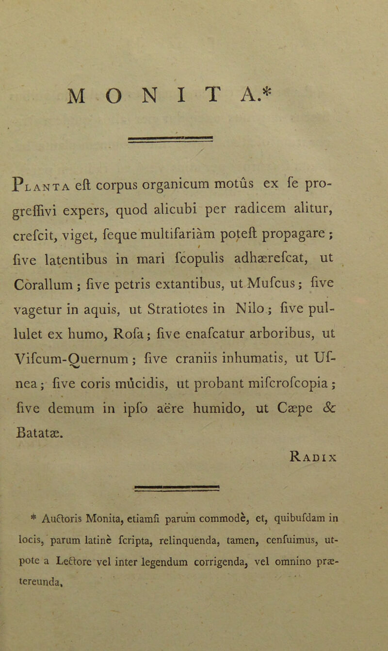Planta eft corpus organicum motus ex fe pro- greffivi expers, quod alicubi per radicem alitur, crefcit, viget, feque multifariam poteft propagare ; five latentibus in mari fcopulis adhaerefcat, ut Coralium ; five petris extantibus, ut Mufcus; five vagetur in aquis, ut Stratiotes in Nilo; five pul- lulet ex humo, Rofa; five enafcatur arboribus, ut Vifcum-Quernum; five craniis inhumatis, ut Uf- nea; five coris mucidis, ut probant mifcrofcopia ; five demum in ipfo aere humido, ut Caepe Sc Batatae. Radix * Auctoris Monita, etiamfi parum commode, et, quibufdam in locis, parum latine fcripta, relinquenda, tamen, cenfuimus, ut- pote a Letdore vel inter legendum corrigenda, vel omnino prae- tereunda.