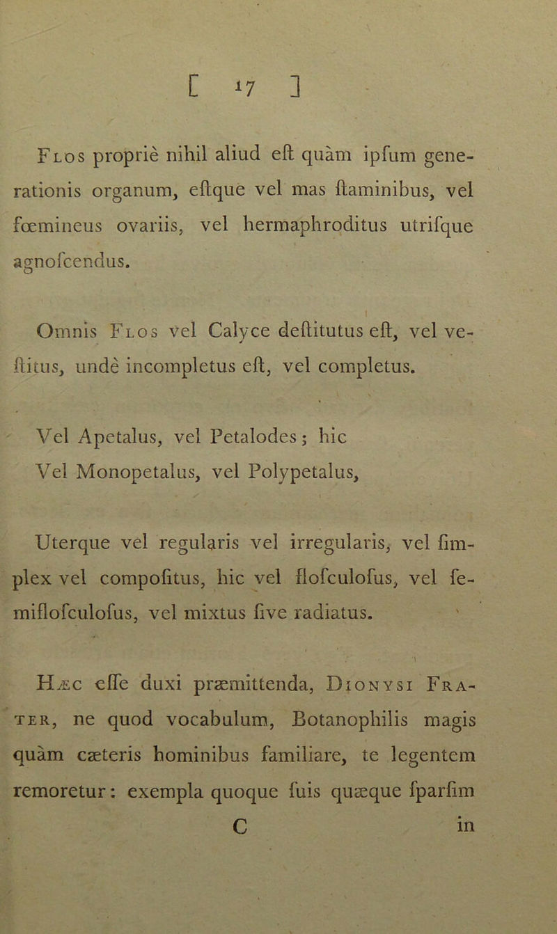 [ *7 ] Flos proprie nihil aliud efl quam ipfum gene- rationis organum, eftque vel mas flaminibus, vel fcemineus ovariis, vel hermaphroditus utrifque agnofeendus. i Omnis Flos vel Calyce deflitutus efl, vel ve- ^ * flitus, unde incompletus efl, vel completus. \ \ Vel Apetalus, vel Petalodes; hic Vel Monopetalus, vel Polypetalus, Uterque vel regularis vel irregularis, vel fim- plex vel compofitus, hic vel flofculofus, vel fe- miflofculofus, vel mixtus five radiatus. \ H jec effe duxi praemittenda, Dionysi Fra- ter, ne quod vocabulum, Botanophilis magis quam cseteris hominibus familiare, te legentem remoretur: exempla quoque fuis quaeque fparfim C in