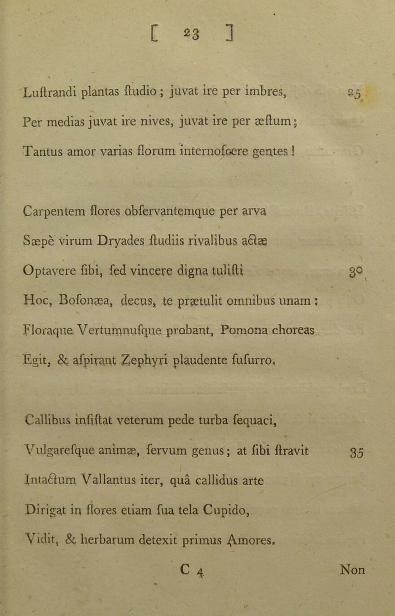 Luflrandi plantas (ludio ; juvat ire per imbres, 25 6 * Per medias juvat ire nives, juvat ire per aedum; Tantus amor varias florum internofoere gentes ! Carpentem flores obfervantemque per arva Saepe virum Dryades (ludiis rivalibus a£lae Optavere fibi, fed vincere digna tulidi 30 1 Hoc, Bofonaea, decus, te praetulit omnibus unam : Floraque Vertumnufque probant, Pomona choreas Egit, & afpirant Zephyri plaudente fufurro. Callibus infjftat veterum pede turba fequaci, Vulgarefque animae, fervum genus; at (ibi (travit 35 (ntaftum Vallantus iter, qua callidus arte Dirigat in flores etiam fua tela Cupido, Vidit, & herbarum detexit primus ^.inores. C 4 Non