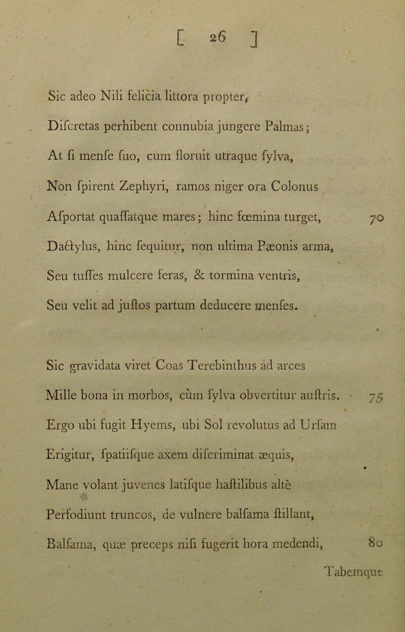 [ ] Sic adeo Nili felicia littora propter, Difcretas perhibent connubia jungere Palmas; At fi menfe fuo, cum floruit utraque fylva, Non fpirent Zephyri, ramos niger ora Colonus Afportat quaffatque mares; hinc fcemina turget, 70 Dafctylus, hinc fequitur, non ultima Paeonis arma, v Seu tufTes mulcere feras, & tormina ventris, Seu velit ad juftos partum deducere menfes. Sic gravidata viret Coas Terebinthus ad arces Mille bona in morbos, cum fylva obvertitur auftris. 75 Ergo ubi fugit Hyems, ubi Sol revolutus ad Urfam Erigitur, fpatiifque axem difcriminat aequis, Mane volant juvenes latifque haflilibus alte Perfodiunt truncos, de vulnere balfama flillant, Balfama, quae preceps nifi fugerit hora medendi, 80 Tabemque