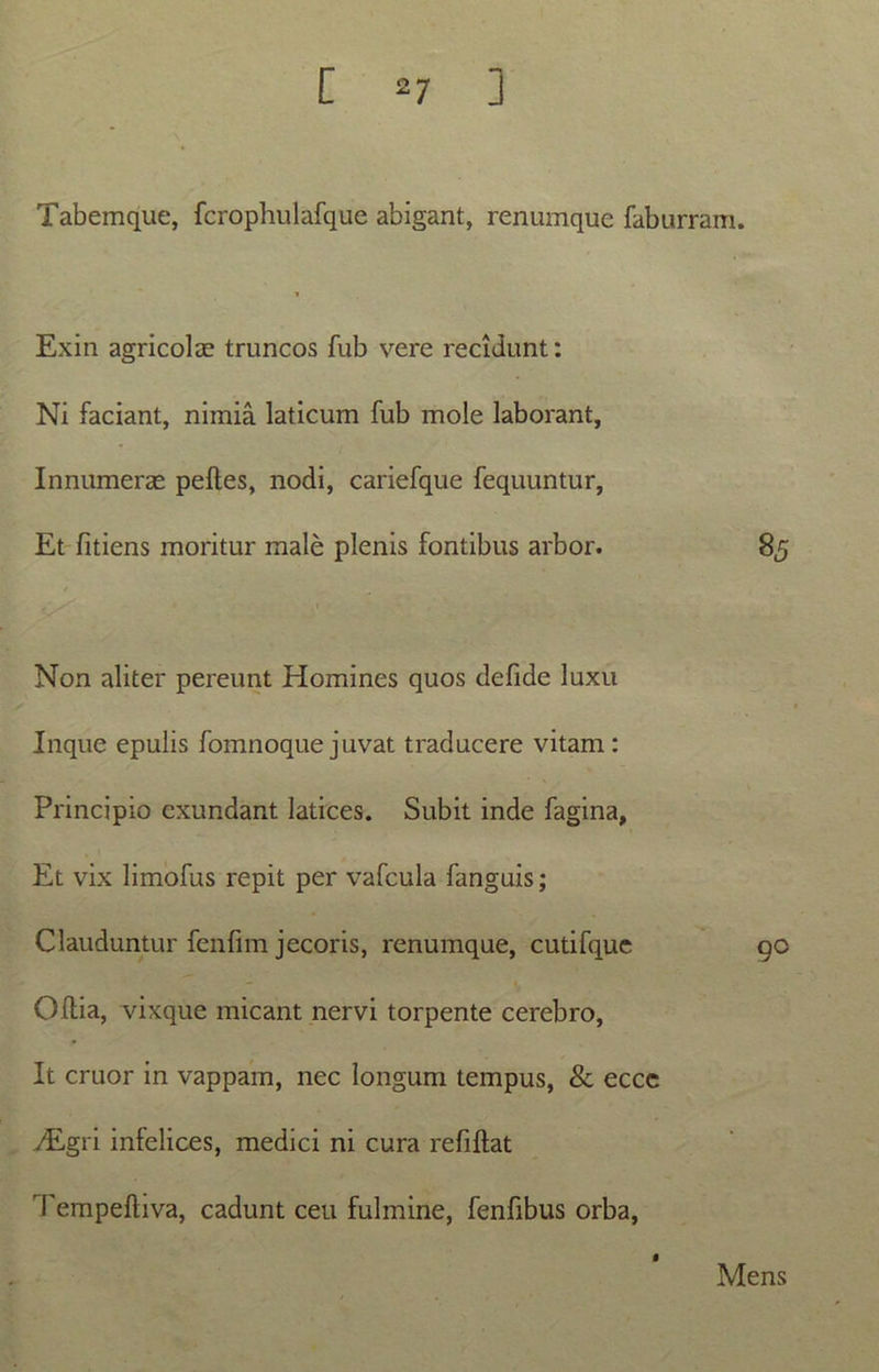 Tabemque, fcrophulafque abigant, renumque faburram. Exin agricolae truncos fub vere recidunt: Ni faciant, nimia laticum fub mole laborant, Innumerae pelles, nodi, cariefque fequuntur, Et fitiens moritur male plenis fontibus arbor. 85 / * - , 1 Non aliter pereunt Homines quos defide luxu Inque epulis fomnoque juvat traducere vitam : Principio exundant latices. Subit inde fagina, Et vix limofus repit per vafcula fanguis; Clauduntur fenlim jecoris, renumque, cutifque 90 Ollia, vixque micant nervi torpente cerebro, It eruor in vappam, nec longum tempus, & eccc vEgri infelices, medici ni cura refiltat Tempelliva, cadunt ceu fulmine, fenfibus orba, Mens