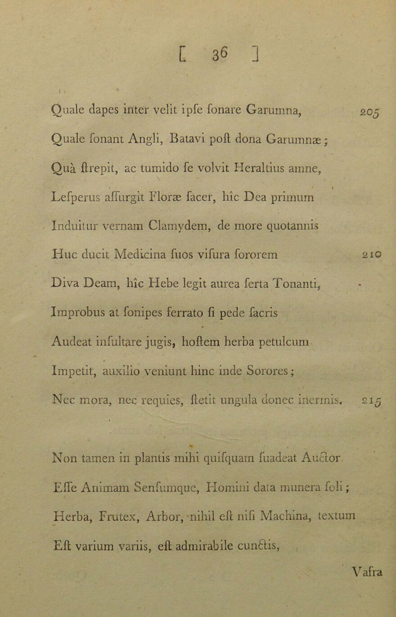 Ouale dapes inter velit ipfe Tonare Garumna, Quale fonant Angli, Batavi poft dona Garumnae ; Qua ftrepit, ac tumido fe volvit Heraltius amne, \ ' > . • / Lefperus affurgit Florae facer, luc Dea primum Induitur vernam Clamydem, de more quotannis Huc ducit Medicina fuos vifura fororem Diva Deam, hic Hebe legit aurea ferta Tonanti, Improbus at fonipes ferrato fi pede facris Audeat infultare jugis, hoftem herba petulcum Impetit, auxilio veniunt hinc inde Sorores; Ncc mora, nec requies, fretit ungula donec inermis. £15 * Non tamen in plantis mihi quifquam fuadeat Auctor Efte Animam Senfumque, Homini data munera feli; Herba, Frutex, Arbor, -nihil eft nili Machina, textum Eft varium variis, eft admirabile cundtis, Vafra 205 210