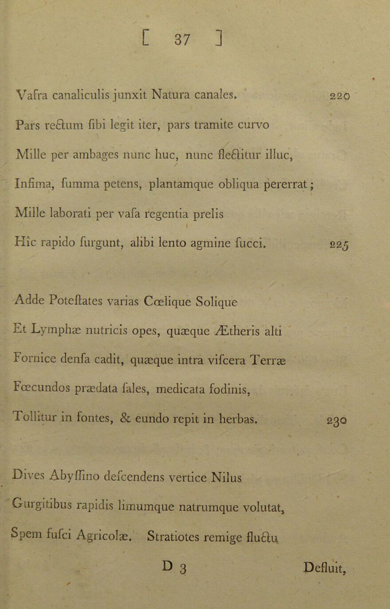 Vafra canaliculis junxit Natura canales. 220 Pars rectum fibi legit iter, pars tramite curvo Mille per ambages nunc huc, nunc fle&itur illuc, Infima, fumma petens, plantamque obliqua pererrat; Mille laborati per vafa regentia prelis I Hic rapido furgunt, alibi lento agmine fucci. 225 Adde Potefiates varias Ccelique Solique Et Lymphae nutricis opes, quaeque vLtheris alti Fornice denfa cadit, quaeque intra vifcera Terrae Fcecundos praedata fales, medicata fodinis, Tollitur in fontes, & eundo repit in herbas. Dives Abyffino defcendens vertice Nilus Gurgitibus rapidis limumque natrumque volutat, Spem fufci Agricolae. Stratiotes remige flufitu D 3 Defluit,