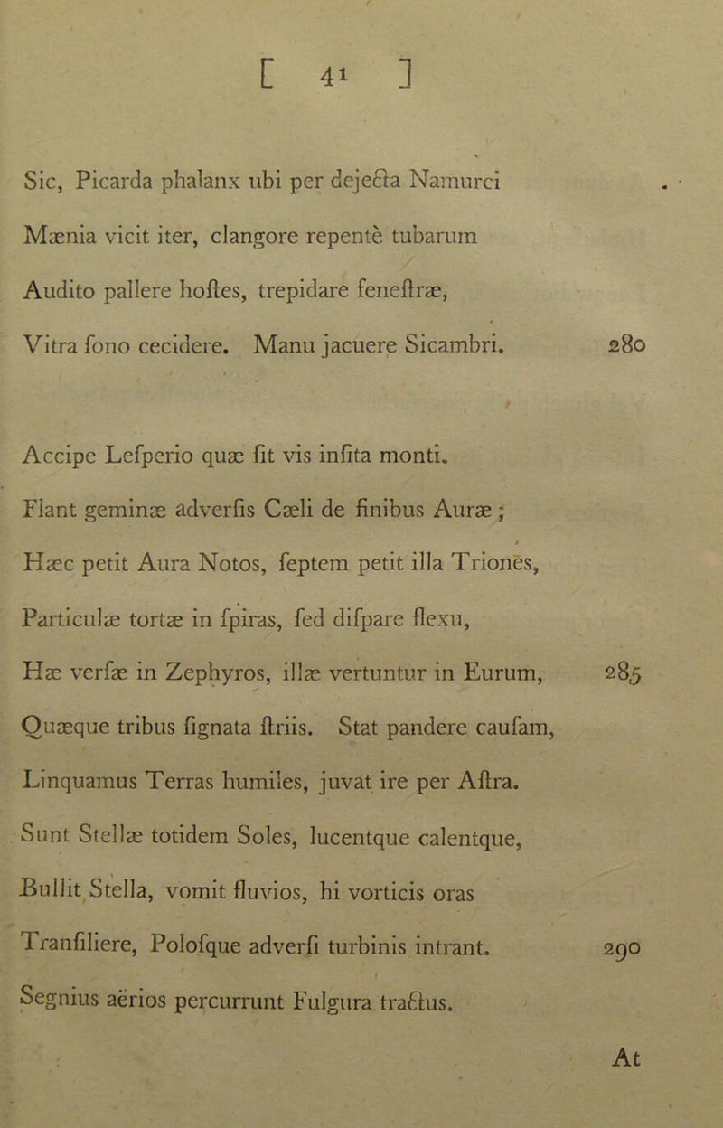 [ ] Sic, Picarda phalanx ubi per dejefta Namurci Maenia vicit iter, clangore repente tubarum Audito pallere hofles, trepidare feneflrae, Vitra fono cecidere. Manu jacuere Sicambri. 280 Accipe Lefperio quae fit vis infita monti. Flant geminae adverfis Caeli de finibus Aurae ; Haec petit Aura Notos, feptem petit illa Triones, Particulae tortae in fpiras, fed difpare flexu, Hae verfae in Zephyros, illae vertuntur in Eurum, 285 Quaeque tribus lignata flriis. Stat pandere caufam, Linquamus Terras humiles, juvat ire per Aflra. Sunt Stellae totidem Soles, lucentque calentque, Bullit, Stella, vomit fluvios, hi vorticis oras Tranfiliere, Polofque adverfi turbinis intrant. 290 i Segnius aerios percurrunt Fulgura traflus. At