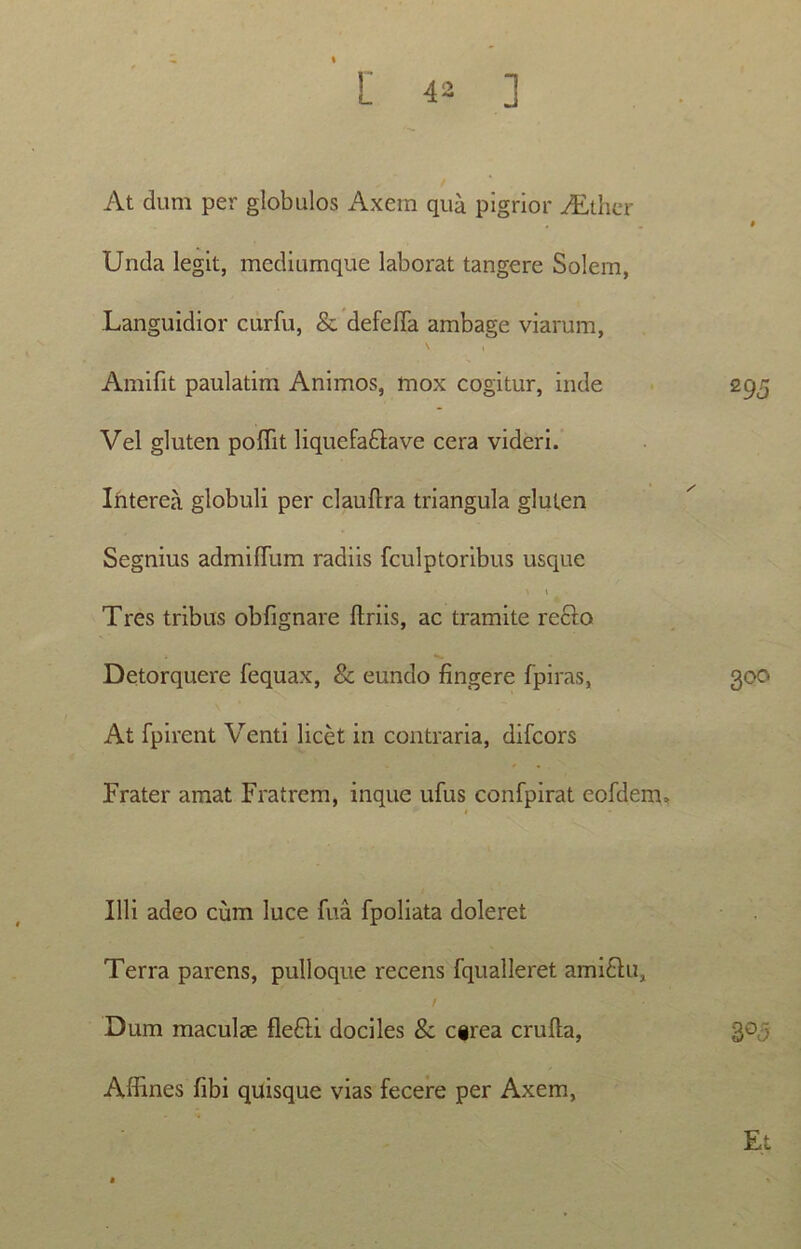 At dum per globulos Axem qua pigrior ALther . - * Unda legit, mediumque laborat tangere Solem, Languidior ciirfu, & defefia ambage viarum, Amifit paulatim Animos, mox cogitur, inde 295 Vel gluten poffit liquefadlave cera videri. Interea globuli per clauflra triangula gluten Segnius admifTum radiis fculptoribus usque » 1 Tres tribus obfignare Uriis, ac tramite reclo Detorquere fequax, & eundo fingere fpiras, 300 At fpirent Venti licet in contraria, difeors Frater amat Fratrem, inque ufus confpirat eofdem. Illi adeo cum luce fua fpoliata doleret Terra parens, pulloque recens fqualleret ami&u, / Dum maculae fle£H dociles & egrea crufta, 3 Affines fibi quisque vias fecere per Axem, Et
