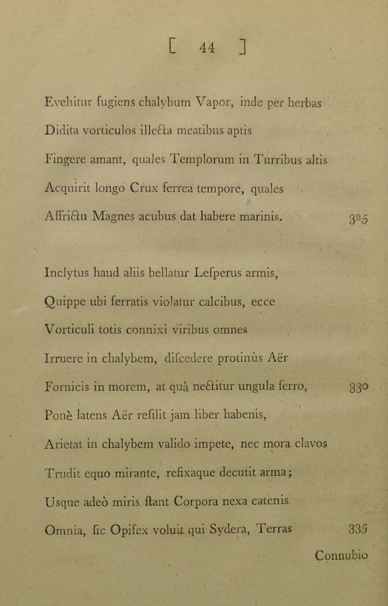 Evehitur fugiens chalyburn Vapor, inde per herbas Didita vorticulos illcfta meatibus aptis Fingere amant, quales Templorum in Turribus altis Acquirit longo Crux ferrea tempore, quales Affri&u Magnes acubus dat habere marinis. 323 Inclytus haud aliis bellatur Lefperus armis. Quippe ubi ferratis violatur calcibus, ecce Verticuli totis connixi viribus omnes Irruere in chalybem, difcedere protinus Aer Fornicis in morem, at qua ne&itur ungula ferro, 330 I Pone latens Aer refilit jam liber habenis, Arietat in chalybem valido impete, nec mora clavos Trudit equo mirante, refixaque decutit arma; Usque adeo miris liant Corpora nexa catenis Omnia, fic Opifex voluit qui Sydera, Terras 335 Connubio