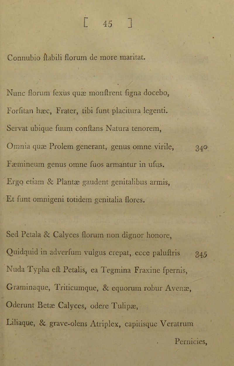 Connubio /labili florum de more maritat. i . / Nunc florum fexus quae monftrent figna docebo, Forfitan haec, Frater, tibi funt placitura legenti. Servat ubique fuum conflans Natura tenorem, Omnia quae Prolem generant, genus omne virile, 340 Faemineum genus omne fuos armantur in ufus. Ergo etiam & Plantae gaudent genitalibus armis, Et funt omnigeni totidem genitalia flores. 1 • / Sed Petala & Calyces florurn non dignor honore, Ouidquid in adverfuin vulgus crepat, ecce paluflris 345 Nuda Typha eft Petalis, ea Tegmina Fraxine fpernis, Graminaque, Triticumque, & equorum robur Avenae, Oderunt Betae Calyces, odere Tulipae, Liliaque, & grave-olens Atriplex, capitisque Veratrum Pernicies,