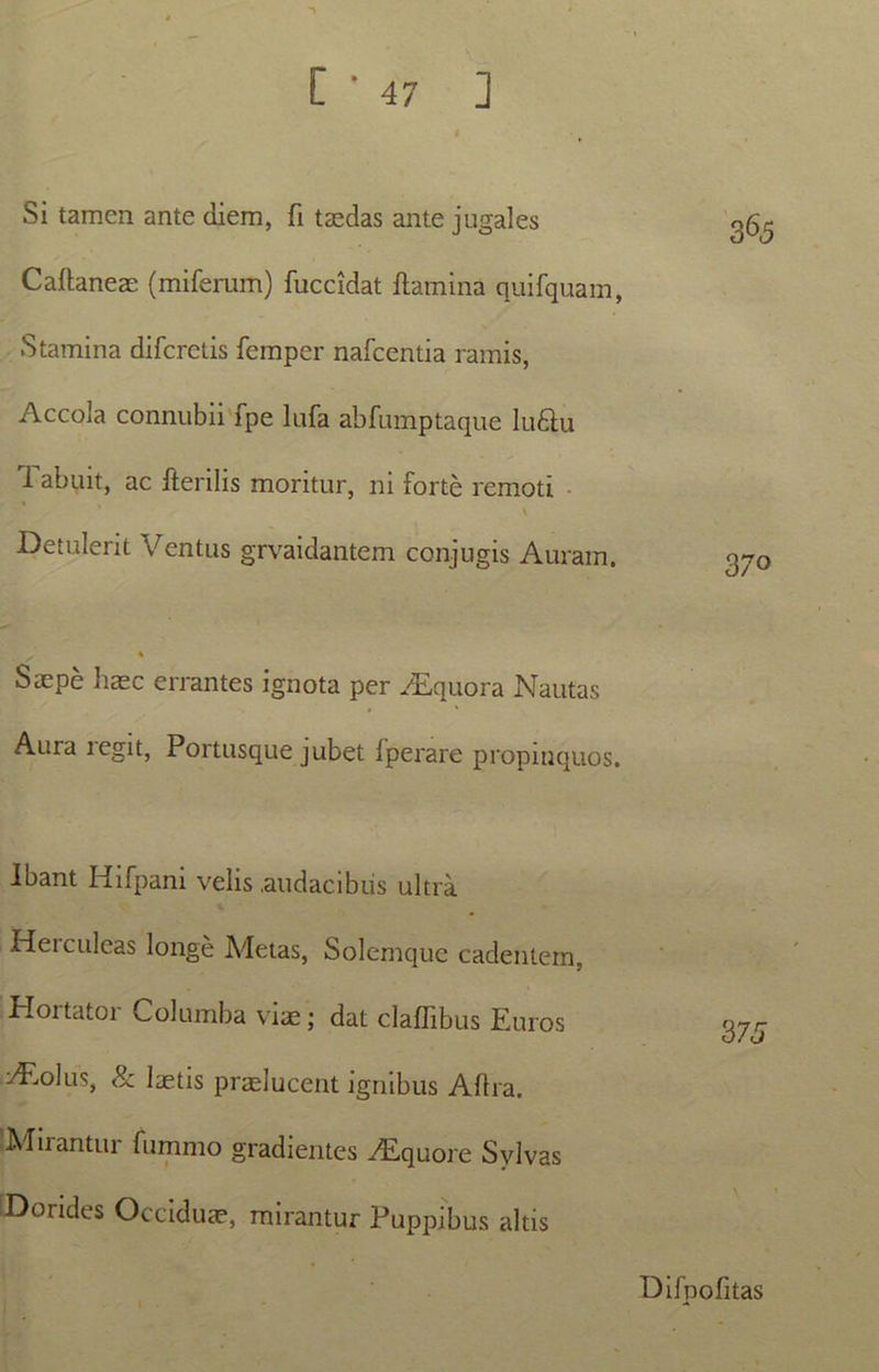Si tamen ante diem, fi taedas ante jugales Caflaneae (miferum) fuccidat flamina quifquam, Stamina difcretis femper nafcentia ramis, Accola connubii fpe lufa abfumptaque ludlu 1 abuit, ac fterilis moritur, ni forte remoti \ Detulerit Ventus grvaidantem conjugis Auram. 365 370 Saepe haec errantes ignota per ALquora Nautas Aura tegit, Portusque jubet fperare propinquos. Ibant Hifpani velis .audacibus ultra .Hei culcas longe Metas, Solemque cadentem, Hortator Columba viae; dat claflibus Euros doliis, & laetis praelucent ignibus Aftra. Mirantur fummo gradientes Aiquore Svlvas Dorides Occiduae, mirantur Puppibus altis 3 75 Difnofitas