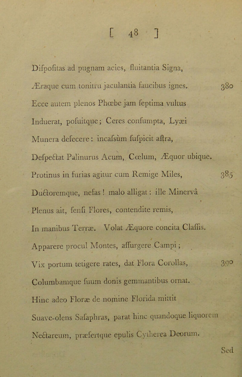 Difpofitas ad pugnam acies, fluitantia Signa, /Eraque cum tonitru jaculanda faucibus ignes. 380 Ecce autem plenos Phcebe jam feptima vultus Induerat, pofuitquc; Ceres confumpta, Lyaei Munera defecere : incafsum fufpicit alfra, Defpeftat Palinurus x\cum, Coelum, iEquor ubique. Protinus in furias agitur cum Remige Miles, 38.5 DuHoremque, nefas! malo alligat: ille Minerva Plenus ait, fenfi Flores, contendite remis, In manibus Terrae. Volat FEquore concita Claflis. Apparere procul Montes, alfurgere Campi; Vix portum tetigere rates, dat Flora Corollas, 300 Columbamque fuum donis gemmantibus ornat. Hinc adeo Florae de nomine Florida mittit Suave-olens Safaphras, parat hinc quanaoque liquoiem NeFtareum, praefertque epulis Cytherea Deorum. Sed