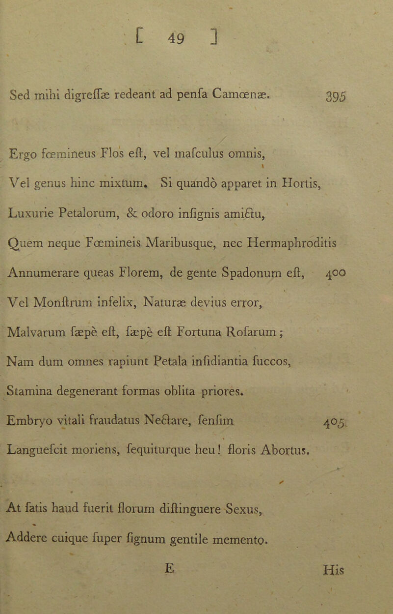 Sed mihi digreflae redeant ad penfa Camoenae. 395 Ergo fcemineus Elos eft, vel mafculus omnis, I Vel genus hinc mixtum. Si quando apparet in Hortis, Luxurie Petalorum, & odoro infignis ami&u, Quem neque Foemineis Maribusque, nec Hermaphroditis Annumerare queas Florem, de gente Spadonum eft, 400 Vel Monftrum infelix, Naturae devius error, Malvarum faepe eft, faepe eft Fortuna Rofarurn ; Nam dum omnes rapiunt Petala infidiantia fuccos, Stamina degenerant formas oblita priores. Embryo vitali fraudatus NeHare, fenfim 403; Languefcit moriens, fequiturque heu! floris Abortus. At fatis haud fuerit florum diftinguere Sexus, Addere cuique fuper fignum gentile memento. E His