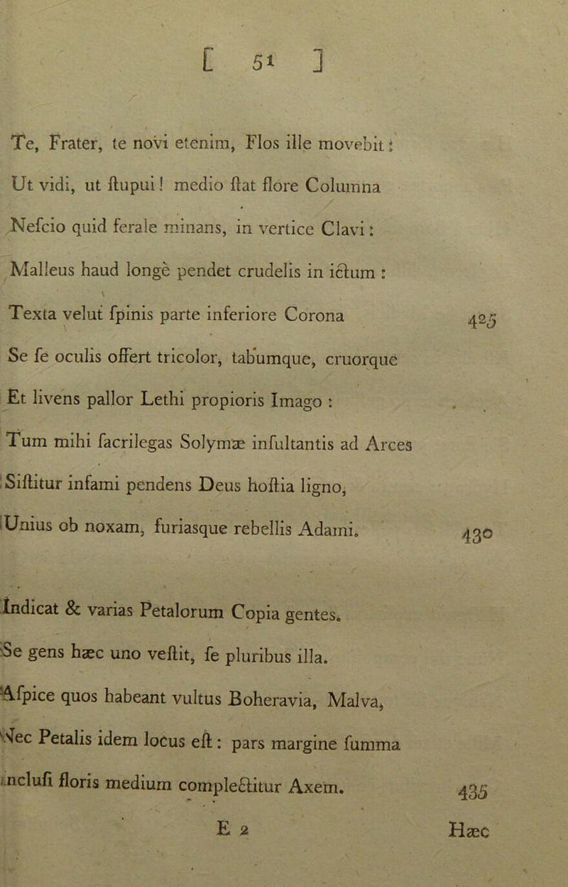 Te, Frater, te novi etenim, Flos ille movebit : Ut vidi, ut ftupui! medio Hat flore Columna Nefcio quid ferale minans, in vertice Clavi: Malleus haud longe pendet crudelis in ictum : \ Texta velut fpinis parte inferiore Corona 42^ Se fe oculis offert tricolor, tabumque, cruorque Et livens pallor Lethi propioris Imago : Tum mihi facrilegas Solymae infultantis ad Arces Siftitur infami pendens Deus hoftia ligno, 1 Unius ob noxam, furiasque rebellis Adarni. Indicat & varias Petalorum Copia gentes. Se gens hasc uno veftit, fe pluribus illa. Afpice quos habeant vultus JBoheravia, Malva, \ec Petalis idem locus eft : pars margine fumma nelufi floris medium complectitur Axem. E 2 435 Haec