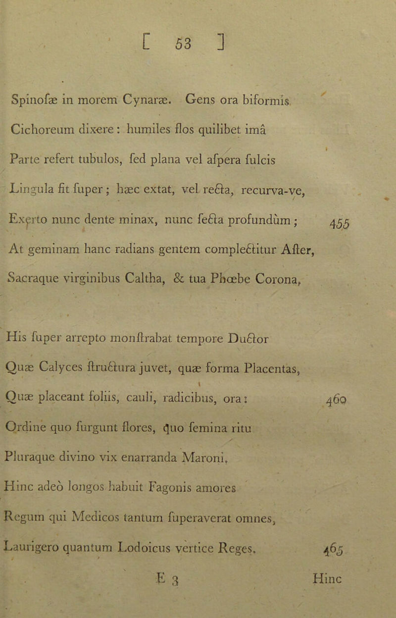 Spinofae in morem Cynarae. Gens ora biformis Cichoreum dixere: humiles flos quilibet ima Parte refert tubulos, fed plana vel afpera fulcis Lingula fit fuper ; haec extat, vel refla, recurva-ve, Exerto nunc dente minax, nunc fefla profundum ; At geminam hanc radians gentem compleflitur Afler, Sacraque virginibus Caltha, & tua Phoebe Corona, His fuper arrepto monflrabat tempore Duflor Quae Calyces ftru&ura juvet, quae forma Placentas, \ Ouae placeant foliis, cauli, radicibus, ora: Ordine quo furgunt flores, quo femina ritu Pluraque divino vix enarranda Maroni. Hinc adeo longos habuit Fagonis amores Regum qui Medicos tantum fuperaverat omnes, Laurigero quantum Lodoicus vertice Reges. 460 A65 Hinc