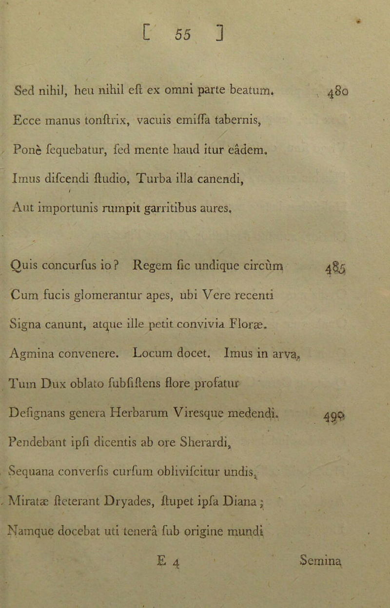 Sed nihil, heu nihil eft ex omni parte beatum. Ecce manus tonftrix, vacuis emifla tabernis, Pone fequebatur, fed mente haud itur eadem. Imus difeendi Audio, Turba illa canendi, i Aut importunis rumpit garritibus aures. Ouis concurfus io ? Regem fic undique circum Cum fucis glomerantur apes, ubi Vere recenti Signa canunt, atque ille petit convivia Florae. Agmina convenere. Locum docet. Imus in arva. Tum Dux oblato fubfiftens flore profatur Defignans genera Herbarum Viresque medendi. Pendebant ipfi dicentis ab ore Sherardi, Sequana converfis curfum oblivifcitur undis. Miratae ile terant Dryades, ftupet ipfa Diana ; Namque docebat uti tenera fub origine mundi E 4 .. 480 4$5 m Semina,