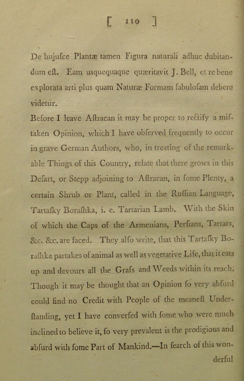 De hujufce Plantae tamen Figura naturali adhuc dubitan- dum eft. Eam usquequaque quaeritavit J. Bell, et re bene explorata arti plus quam Naturae Formam fabulofam debere videtur. Before I leave Aftracan it may be proper to rcftify a mif- taken Opinion, which I have obferved frequently to occur in grave Gerrnan Authors, who, in treating of the remark- able Things oF this Country, relate tliat there grows in this Defart, or Stepp adjoining to Aftracan, in forne Plenty, a certain Slirub or Piant, called in the Ruftian Language, Tartafky Borafhka, i. e. Tartarian Lamb. With the Skin of which the Caps of the Armenians, Perfians, Tartars, &.C. &c.are faced. They alfo write, tliat this Tartafky Bo- ralhka partakes of animal as well as vegetative Life, that it eats up and devours all the Grafs and Weeds within its reach. Though it may be thought that an Opinion fo very abfurd could find no Credit with People of the mcaneft Under- ftanding, yet I have converfed with forne who were much inclined to believe it, fo very prevalent is the prodigious and abfurd with forne Part ol Mankind,—~In fearch ol this on- derful