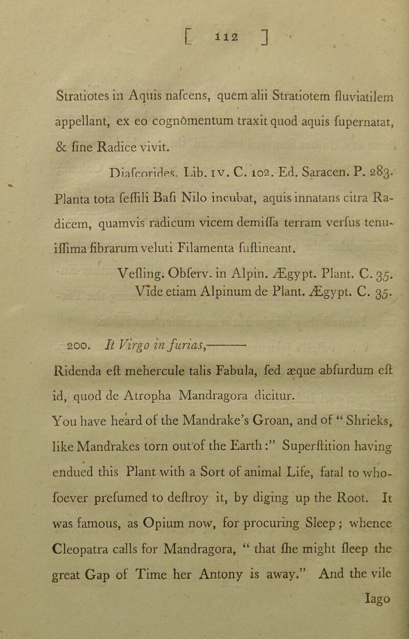 Stratiotes in Aquis nafcens, quem alii Stratiotem fluviatilem appellant, ex eo cognomentum traxit quod aquis fupernatat, & fine Radice vivit. Diafcorides. Lib. iv. C. 102. Ed. Saracen. P. 283. Planta tota feflili Bafi Nilo incubat, aquis innatans citra Ra- dicem, quamvis radicum vicem demifla terram verfus tenu- iflima fibrarum veluti Filamenta fuftineant. Vefling. Obferv. in Alpin. y£gypt. Piant. C. 35. Vide etiam Alpinum de Piant. ALgypt. C. 33. 200. It Virgo in furias, Ridenda efl: mehercule talis Fabula, fed asque abfurdum efl: id, quod de Atropha Mandragora dicitur. You have heard of the Mandrake’s Groan, and of “ Shrieks, like Mandrakes torn out of the EarthSuperftition having endued this Piant with a Sort of animal Life, fatal to who- foever prefumed to deftroy it, by diging up the Root. It was famous, as Opium now, for procuring Sleep ; whence Cleopatra calls for Mandragora, “ that fhe might fleep the great Gap of Time her Antony is away.” And the vile Iago