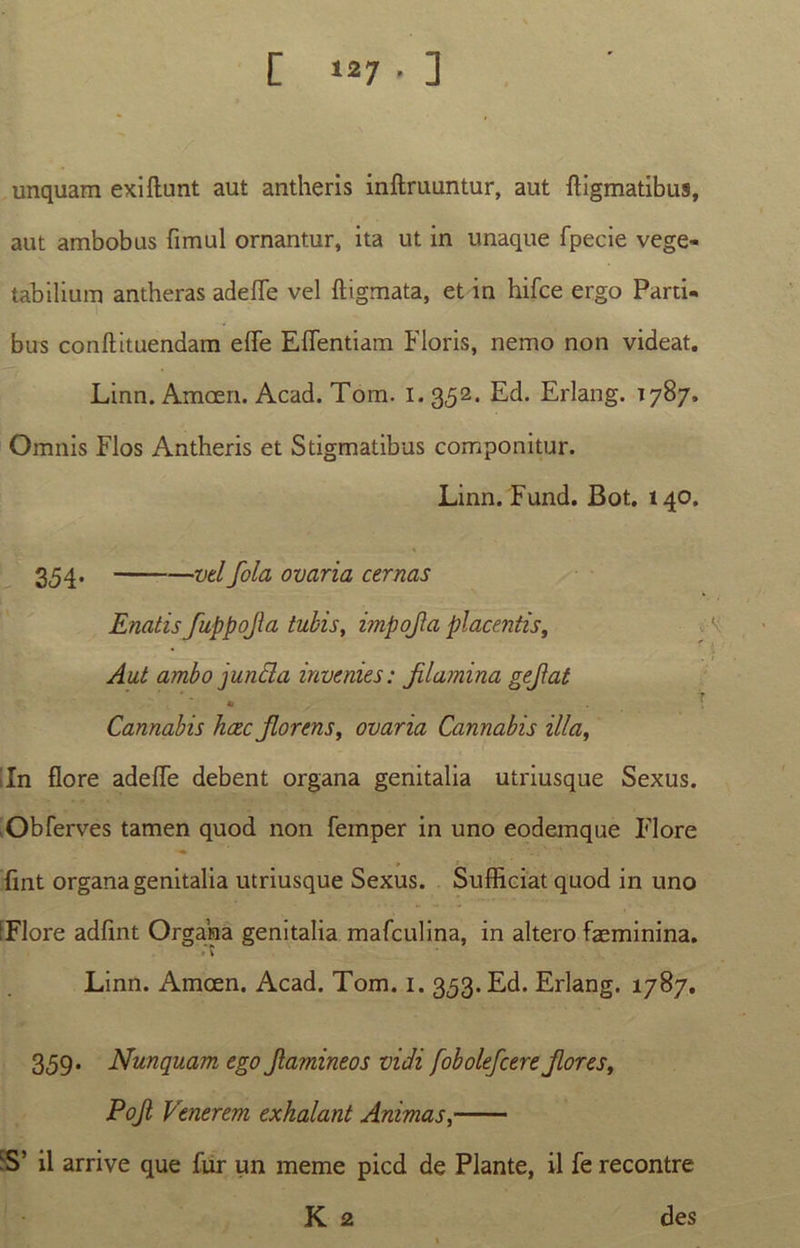 unquam exiftunt aut antheris inftruuntur, aut digmatibus, aut ambobus fimul ornantur, ita ut in unaque fpecie vege- tabilium antheras adefTe vel digmata, et in hifce ergo Parti- bus condituendam effe Eflentiam Floris, nemo non videat. Linn. Amcen. Acad. Tom. i. 352. Ed. Erlang. 1787. Omnis Flos Antheris et Stigmatibus componitur. Linn. Fund. Bot. 140. 354- — vel fola ovaria cernas Enatis fuppojla tubis, impojla placentis, Aut ambo]unda invenies: Jilamina gejlat 9 ' • 1 Cannabis hcec jlorens, ovaria Cannabis illa, lln flore adede debent organa genitalia utriusque Sexus. Obferves tamen quod non femper in uno eodemque Flore fint organa genitalia utriusque Sexus. Sufficiat quod in uno IFlore adfint Organa genitalia mafculina, in altero faeminina. Linn. Amcen. Acad. Tom. 1. 353. Ed. Erlang. 1787. 359. Nunquam ego Jlamineos vidi fobolefcereJlores, Pojl. Venerem exhalant Animas, ■S’ il arrive que fur un meme picd de Piante, il fe recontre K 2 des