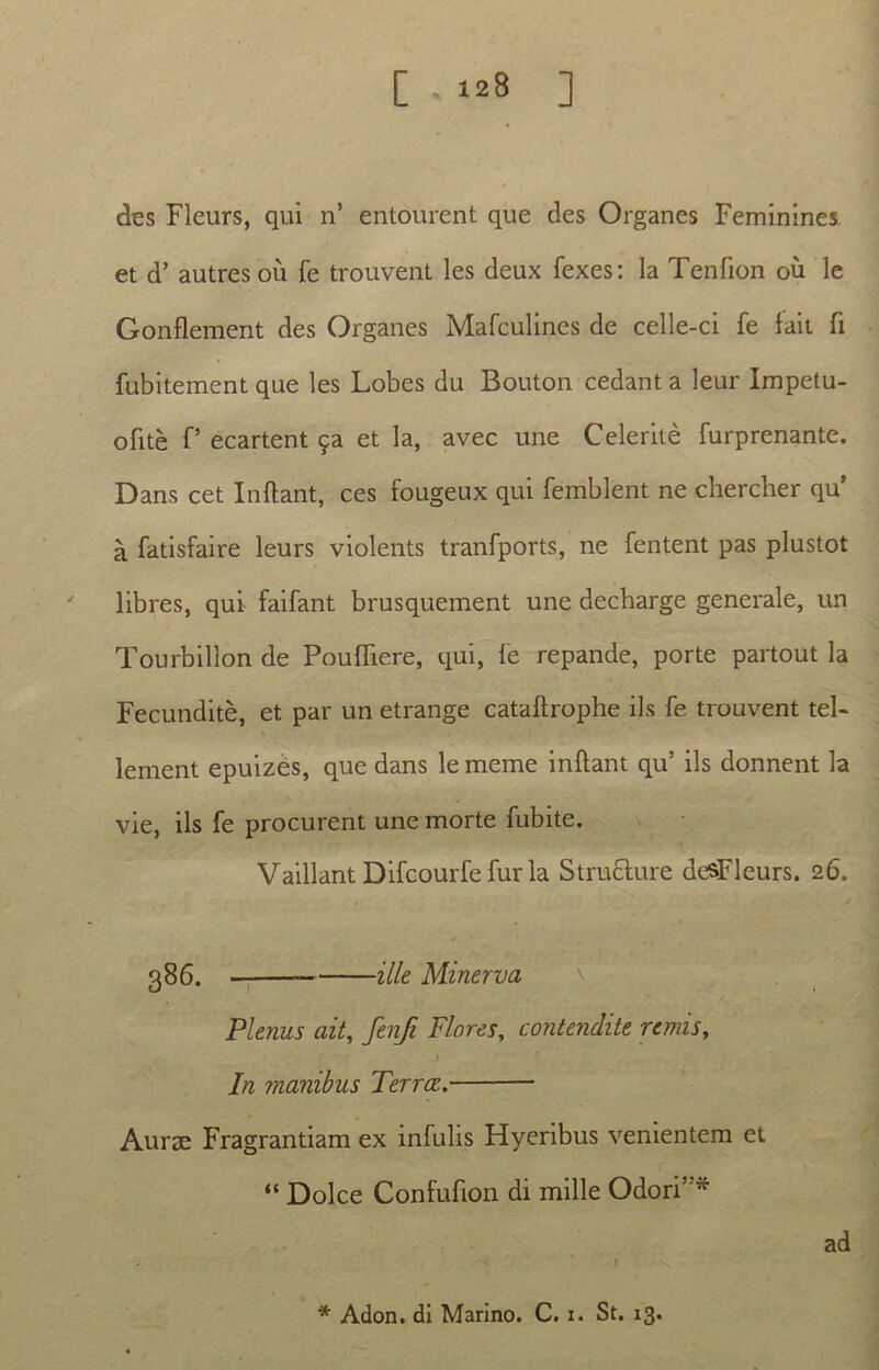 des Fleurs, qui n’ entourent que des Organes Feminines. et d’ autres ou fe trouvent les deux fexes: la Tenfion ou le Gonflement des Organes Mafculines de celle-ci fe fait fi fubitement que les Lobes du Bouton cedant a leur Impetu- ofite f’ ecartent et la, avec une Celerite furprenante. Dans cet Inflant, ces fougeux qui femblent ne chercher qu’ a fatisfaire leurs violents tranfports, ne fentent pas plustot libres, qui faifant brusquement une decbarge generale, un Tourbillon de Poufliere, qui, fe repande, porte partout la Fecundite, et par un etrange cataflrophe iis fe trouvent tel- lement epuizes, que dans lememe inflant qu’ iis donnent la vie, iis fe procurent une morte fubite. VaillantDifcourfefuria Structure desFleurs. 26. 386. ille Minerva \ Plenus ait, fenfi Flores, contendite remis, In manibus Terree. Aurae Fragrantiam ex infulis Hyeribus venientem et “ Dolce Confufion di mille Odori”* ad * Adon, di Marino. C. 1. St. 13.