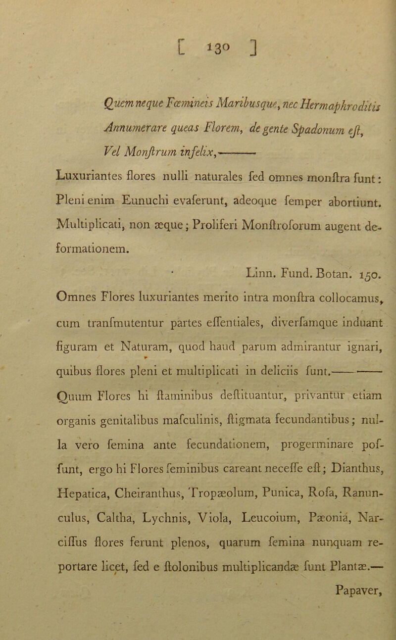 Quem neque Fcemineis Maribusque, nec Hermaphroditis Annumerare queas Florem, degente Spadonum ejl. Vel Monjlrum infelix, Luxuriantes flores nulli naturales fed omnes monflra funt: Pleni enim Eunuchi evaferunt, adeoque femper abortiunt. Multiplicati, non asque; Proliferi Monflroforum augent de- formationem. Linn. Fund. Botan. 150. Omnes Flores luxuriantes merito intra monflra collocamus, I cum tranfmutentur partes efTentiales, diverfamque induant figuram et Naturam, quod haud parum admirantur ignari, quibus flores pleni et multiplicati in deliciis funt. Quum Flores hi flaminibus deflituantur, privantur etiam organis genitalibus mafculinis, fligmata fecundantibus; nul- la vero femina ante fecundationem, progerminare pof- funt, ergo hi Flores feminibus careant neceffe efl; Dianthus, Hepatica, Cheiranthus, Tropaeolum, Punica, Rofa, Ranun- culus, Caltha, Lychnis, Viola, Leucoium, Paeonia, Nar- ciffus flores ferunt plenos, quarum femina nunquam re- portare licet, fed e flolonibus multiplicandae funt Plantas.— Papaver,