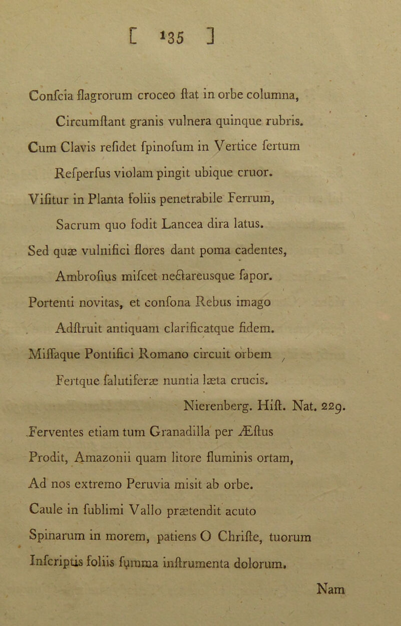 [ ‘35 ] Confcia flagrorum croceo flat in orbe columna, Circumflant granis vulnera quinque rubris. Cum Clavis refidet fpinofum in Vertice fertum Refperfus violam pingit ubique eruor. Vifitur in Planta foliis penetrabile Ferrum, Sacrum quo fodit Lancea dira latus. Sed quae vulnifici flores dant poma cadentes, Ambrofius mifcet ne£lareusque fapor. Portenti novitas, et confona Rebus imago Adflruit antiquam clarificatque fidem. MifTaque Pontifici Romano circuit orbem / Fertque falutiferae nuntia laeta crucis. Nierenberg. Hifl. Nat. 229. .Ferventes etiam tum Granadilla per ^Eflus Prodit, Amazonii quam litore fluminis ortam, Ad nos extremo Peruvia misit ab orbe. Caule in fublimi Vallo praetendit acuto Spinarum in morem, patiens O Chrifle, tuorum Infcriptis foliis fumma inflrumenta dolorum. Nam