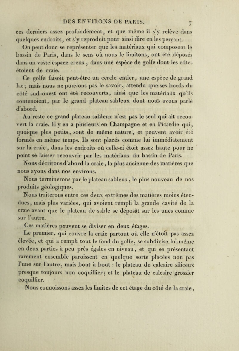 ces derniers assez profondément, et que même il s’y relève dans quelques endroits, et s’y reproduit pour ainsi dire en les perçant. On peut donc se représenter que les matériaux qui composent le bassin de Paris, dans le sens où nous le limitons, ont été déposés dans un vaste espace creux , dans une espèce de golfe dont les côtes étoient de craie. Ce golfe faisoit peut-être un cercle entier, une espèce de grand lac; mais nous ne pouvons pas le savoir, attendu que ses bords du côté sud-ouest ont été recouverts, ainsi que les matériaux qu’ils contenoient, par le grand plateau sableux dont nous avons parlé d’abord. Au reste ce grand plateau sableux n’est pas le seul qui ait recou- vert la craie. Il y en a plusieurs en Champagne et en Picardie qui, quoique plus petits, sont de même nature, et peuvent avoir été formés en même temps. Ils sont placés comme lui immédiatement sur la craie , dans les endroits où celle-ci étoit assez haute pour ne point se laisser recouvrir par les matériaux du bassin de Paris. Nous décrirons d’abord la craie, la plus ancienne des matières que nous ayons dans nos environs. Nous terminerons par le plateau sableux, le plus nouveau de nos produits géologiques. Nous traiterons entre ces deux extrêmes des matières moins éten- dues, mais plus variées, qui avoient rempli la grande cavité de la craie avant que le plateau de sable se déposât sur les unes comme sur l’autre. Ces matières peuvent se diviser en deux étages. Le premier, qui couvre la craie partout où elle n’étoit pas assez élevee, et qui a rempli tout le fond du golfe, se subdivise lui-même en deux parties à peu près égales en niveau, et qui se présentant rarement ensemble paroissent en quelque sorte placées non pas l’une sur l’autre, mais bout à bout : le plateau de calcaire siliceux presque toujours non coquillier; et le plateau de calcaire grossier coquillier. ' Nous connoissons assez les limites de cet étage du côté de la craie,