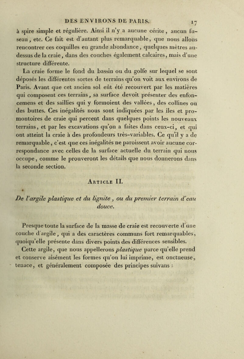 *7 à spire simple et régulière. Ainsi il n’y a aucune cérite , aucun fu- seau, etc. Ce fait est d’autant plus remarquable, que nous allons rencontrer ces coquilles en grande abondance, quelques mètres au- dessus de la craie, dans des couches également calcaires, mais d’une structure différente. La craie forme le fond du bassin ou du golfe sur lequel se sont déposés les différentes sortes de terrains qu’on voit aux environs de Paris. Avant que cet ancien sol eut été recouvert par les matières qui composent ces terrains, sa surface devoit présenter des enfon- cemens et des saillies qui y formoient des vallées, des collines ou des buttes. Ces inégalités nous sont indiquées par les îles et pro- montoires de craie qui percent dans quelques points les nouveaux terrains, et par les excavations qu’on a faites dans ceux-ci, et qui ont atteint la craie à des profondeurs très-variables. Ce qu’il y a de remarquable, c’est que ces inégalités ne paroissent avoir aucune cor- respondance avec celles de la surface actuelle du terrain qui nous occupe, comme le prouveront les détails que nous donnerons dans la seconde section. Article II. De l’argile -plastique et du lignite, ou du premier terrain d’eau douce. Presque toute la surface de la masse de craie est recouverte d’une couche d'argile, qui a des caractères communs fort remarquables, quoiqu’elle présente dans divers points des différences sensibles. Cette argile, que nous appellerons plastique parce qu’elle prend et conserve aisément les formes qu’on lui imprime, est onctueuse, tenace, et généralement composée des principes suivans :