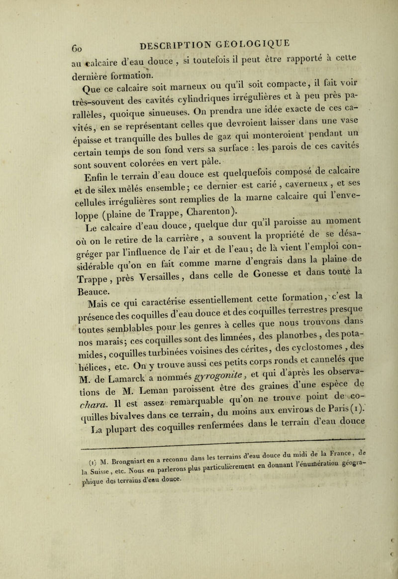 au calcaire d’eau douce , si toutefois il peut être rapporte a celte dernière formation. . Que ce calcaire soit marneux ou qu’il soit compacte, il fait voir très-souvent des cavités cylindriques irrégulières et à peu près pa- rallèles, quoique sinueuses. On prendra une idée exacte de ces ca- vités, en se représentant celles que devroient laisser dans une vase épaisse et tranquille des bulles de gaz qui monteraient pendant un certain temps de son fond vers sa surface : les parois de ces cavités sont souvent colorées en vert pâle. Enfin le terrain d’eau douce est quelquefois compose de calcaire et de silex mêlés ensemble; ce dernier est carié , caverneux , et ses cellules irrégulières sont remplies de la marne calcaire qui enve- loppe (plaine de Trappe, Charenton). Le calcaire d’eau douce, quelque dur qu’il paroisse au moment où on le retire de la carrière , a souvent la propriété de se désa- gréger par l’influence de l’air et de l’eau; de là vient 1 emploi con- sidérable qu’on en fait comme marne d’engrais dans la plaine de Trappe, près Versailles, dans celle de Gonesse et dans toute a Mais ce qui caractérise essentiellement cette formation, c est la présence des coquilles d’eau douce et des coquilles terrestres presque toutes semblables pour les genres à celles que nous trouvons dans nos marais; ces coquilles sont des limnées, des planolbes, des p mides, coquilles turbinées voisines des céntes, des cyclostomes, des hélices etc. On y trouve aussi ces petits corps ronds et cannelés que M. de Lamarck Lommés gyrogonite, et qui d’après les observa- nt de M. Léman paroissent être des graines d une espece de chara. 11 est assez remarquable qu’on ne trouve point e..co quilles bivalves dans ce terrain, du moins aux environs de Pans (i). La plupart des coquilles renfermées dans le terrain deau douce dans les terrains d’eau douce du midi de la France , de pliique des terrains d’eau douce.