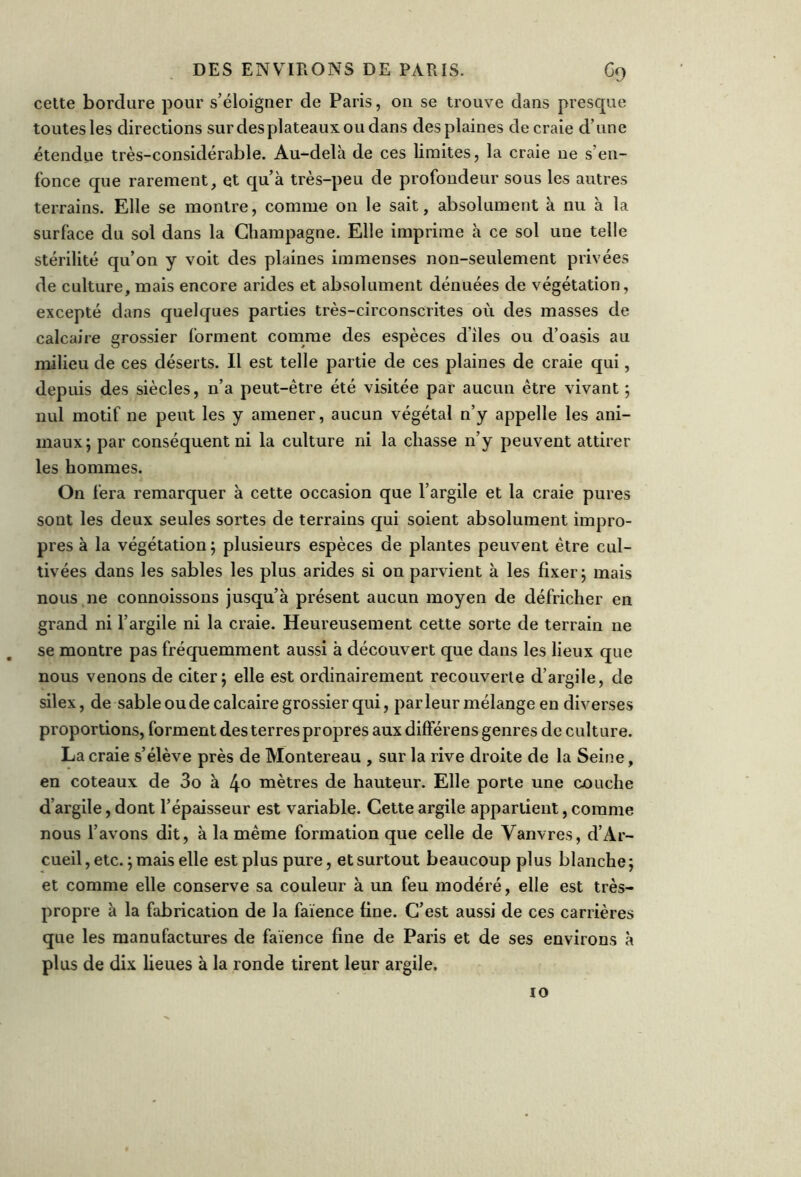 cette bordure pour s’éloigner de Paris, 011 se trouve dans presque toutes les directions surdesplateauxoudans des plaines de craie d’une étendue très-considérable. Au-delà de ces limites, la craie ne s’en- fonce que rarement, et qu’à très-peu de profondeur sous les autres terrains. Elle se montre, comme on le sait, absolument à nu à la surface du sol dans la Champagne. Elle imprime à ce sol une telle stérilité qu’on y voit des plaines immenses non-seulement privées de culture, mais encore arides et absolument dénuées de végétation, excepté dans quelques parties très-circonscrites où des masses de calcaire grossier forment comme des espèces diles ou d’oasis au milieu de ces déserts. Il est telle partie de ces plaines de craie qui, depuis des siècles, n’a peut-être été visitée par aucun être vivant ; nul motif ne peut les y amener, aucun végétal n’y appelle les ani- maux; par conséquent ni la culture ni la chasse n’y peuvent attirer les hommes. On fera remarquer à cette occasion que l’argile et la craie pures sout les deux seules sortes de terrains qui soient absolument impro- pres à la végétation; plusieurs espèces de plantes peuvent être cul- tivées dans les sables les plus arides si on parvient à les fixer; mais nous ne connoissons jusqu’à présent aucun moyen de défricher en grand ni l’argile ni la craie. Heureusement cette sorte de terrain ne se montre pas fréquemment aussi à découvert que dans les lieux que nous venons de citer; elle est ordinairement recouverte d’argile, de silex, de sable ou de calcaire grossier qui, parleur mélange en diverses proportions, forment des terres propres aux différens genres de culture. La craie s’élève près de Montereau , sur la rive droite de la Seine, en coteaux de 3o à 4° mètres de hauteur. Elle porte une couche d’argile, dont l’épaisseur est variable. Cette argile appartient, comme nous l’avons dit, à la même formation que celle de Vanvres, d’Ar- cueil, etc. ; mais elle est plus pure, et surtout beaucoup plus blanche ; et comme elle conserve sa couleur à un feu modéré, elle est très- propre à la fabrication de la faïence fine. C’est aussi de ces carrières que les manufactures de faïence fine de Paris et de ses environs à plus de dix lieues à la ronde tirent leur argile. io