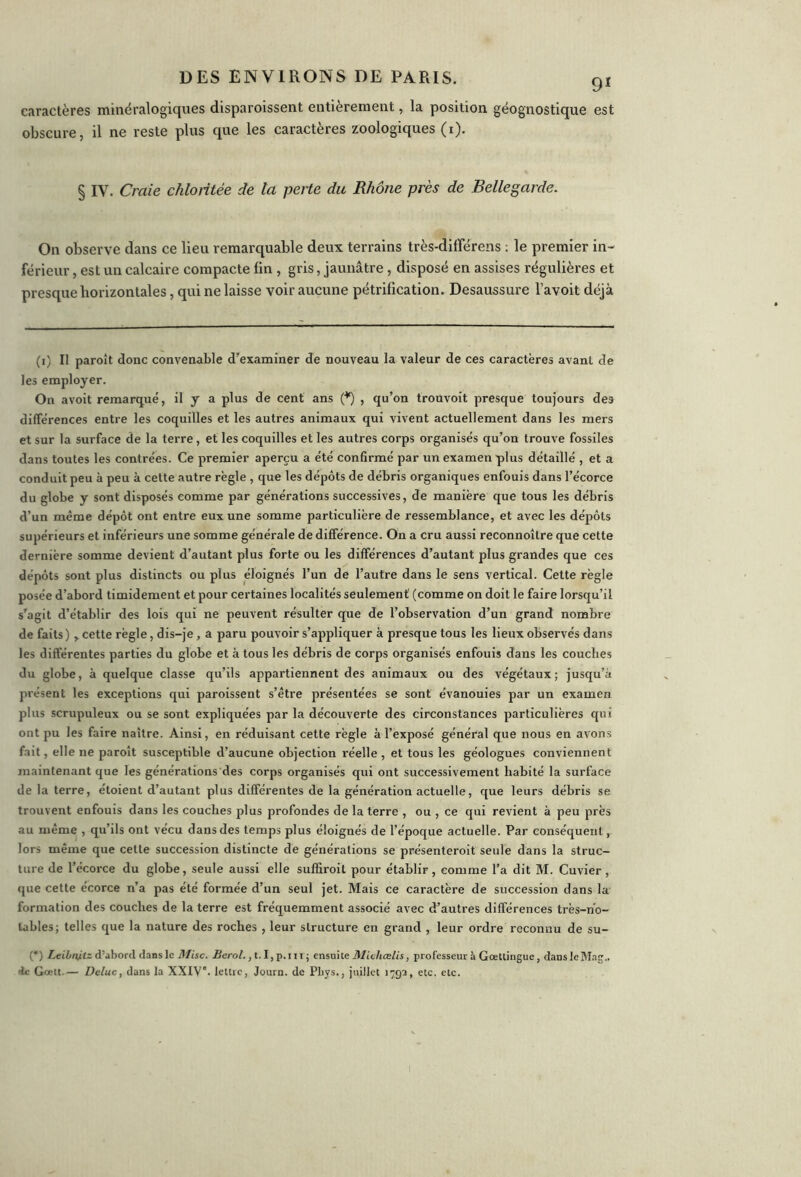 9* caractères minéralogiques disparoissent entièrement, la position géognostique est obscure, il ne reste plus que les caractères zoologiques (i). § IV. Craie chloritée de la perte du Rhône près de Bellegarde. On observe dans ce lieu remarquable deux terrains très-différens : le premier in- férieur , est un calcaire compacte fin , gris, jaunâtre , disposé en assises régulières et presque horizontales, qui ne laisse voir aucune pétrification. Desaussure l’avoit déjà (i) Il paroît donc convenable d’examiner de nouveau la valeur de ces caractères avant de les employer. On avoit remarqué, il y a plus de cent ans (*) , qu’on trouvoit presque toujours des différences entre les coquilles et les autres animaux qui vivent actuellement dans les mers et sur la surface de la terre, et les coquilles et les autres corps organisés qu’on trouve fossiles dans toutes les contrées. Ce premier aperçu a été confirmé par un examen plus détaillé , et a conduit peu à peu à cette autre règle , que les dépôts de débris organiques enfouis dans l’écorce du globe y sont disposés comme par générations successives, de manière que tous les débris d’un meme dépôt ont entre eux une somme particulière de ressemblance, et avec les dépôts supérieurs et inférieurs une somme générale de différence. On a cru aussi reconnoîlre que cette dernière somme devient d’autant plus forte ou les différences d’autant plus grandes que ces dépôts sont plus distincts ou plus éloignés l’un de l’autre dans le sens vertical. Cette règle posée d’abord timidement et pour certaines localités seulement (comme on doit le faire lorsqu’il s’agit d’établir des lois qui ne peuvent résulter que de l’observation d’un grand nombre de faits) , cette règle, dis-je, a paru pouvoir s’appliquer à presque tous les lieux observés dans les différentes parties du globe et à tous les débris de corps organisés enfouis dans les couches du globe, à quelque classe qu’ils appartiennent des animaux ou des végétaux; jusqu’à présent les exceptions qui paroissent s’être présentées se sont évanouies par un examen plus scrupuleux ou se sont expliquées par la découverte des circonstances particulières qui ont pu les faire naître. Ainsi, en réduisant cette règle à l’exposé général que nous en avons fait, elle ne paroît susceptible d’aucune objection réelle , et tous les géologues conviennent maintenant que les générations des corps organisés qui ont successivement habité la surface de la terre, étoient d’autant plus différentes de la génération actuelle, que leurs débris se trouvent enfouis dans les couches plus profondes de la terre , ou , ce qui revient à peu près au même , qu’ils ont vécu dans des temps plus éloignés de l’époque actuelle. Par conséquent, lors même que cette succession distincte de générations se présenteroit seule dans la struc- ture de l’écorce du globe, seule aussi elle suffiroil pour établir, comme l’a dit M. Cuvier, que cette écorce n’a pas été formée d’un seul jet. Mais ce caractère de succession dans la formation des couches de la terre est fréquemment associé avec d’autres différences très-no- tables; telles que la nature des roches , leur structure en grand , leur ordre reconnu de su- (*) Leibnitz d’abord dans le Mise. Berol., t.I, p.m ; ensuite Michœlis, professeur à Gœttingue, danslcMag,. 4c Gcctt.— Deluc, dans la XXIVe. lettre, Journ. de Phys., juillet 1792, etc. etc.