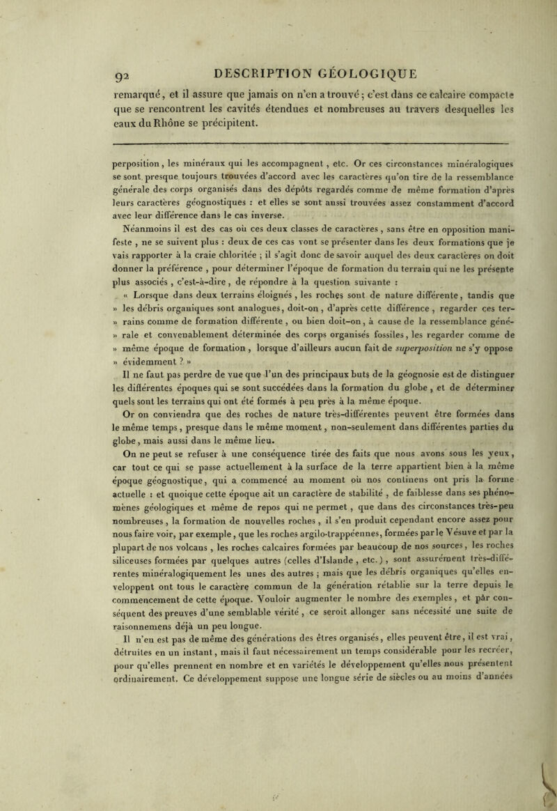 remarqué, et il assure que jamais on n’en a trouvé; c’est dans ce calcaire compacte que se rencontrent les cavités étendues et nombreuses au travers desquelles les eaux du Rhône se précipitent. perposition, les minéraux qui les accompagnent , etc. Or ces circonstances minéralogiques se sont presque toujours trouvées d’accord avec les caractères qu’on tire de la ressemblance générale des corps organisés dans des dépôts regardés comme de même formation d’après leurs caractères géognostiques : et elles se sont aussi trouvées assez constamment d’accord avec leur différence dans le cas inverse. Néanmoins il est des cas où ces deux classes de caractères , sans être en opposition mani- feste , ne se suivent plus : deux de ces cas vont se présenter dans les deux formations que je vais rapporter à la craie chloritée ; il s’agit donc desavoir auquel des deux caractères on doit donner la préférence , pour déterminer l’époque de formation du terrain qui ne les présente plus associés , c’est-à-dire, de répondre à la question suivante : « Lorsque dans deux terrains éloignés , les roches sont de nature différente, tandis que » les débris organiques sont analogues, doit-on , d’après cette différence , regarder ces ter- » rains comme de formation différente , ou bien doit-on, à cause de la ressemblance géné- » raie et convenablement déterminée des corps organisés fossiles, les regarder comme de » même époque de formation , lorsque d’ailleurs aucun fait de superposition ne s’y oppose » évidemment ? » Il ne faut pas perdre de vue que l’un des principaux buts de la géognosie est de distinguer les différentes époques qui se sont succédées dans la formation du globe , et de déterminer quels sont les terrains qui ont été formés à peu près à la même époque. Or on conviendra que des roches de nature très-différentes peuvent être formées dans le même temps , presque dans le même moment, non-seulement dans différentes parties du globe, mais aussi dans le même lieu. On ne peut se refuser à une conséquence tirée des faits que nous avons sous les yeux, car tout ce qui se passe actuellement à la surface de la terre appartient bien à la même époque géognostique, qui a commencé au moment où nos conliuens ont pris la forme actuelle : et quoique cette époque ait un caractère de stabilité , de faiblesse dans ses phéno- mènes géologiques et même de repos qui ne permet , que dans des circonstances très-peu nombreuses , la formation de nouvelles roches, il s’en produit cependant encore assez pour nous faire voir, par exemple, que les roches argilo-trappéennes, formées par le Vésuve et par la plupart de nos volcans , les roches calcaires formées par beaucoup de nos sources, les roches siliceuses formées par quelques autres (celles d’Islande , etc. ) , sont assurément Irès-dilfé- rentes minéralogiquement les unes des autres ; mais que les débris organiques qu elles en- veloppent ont tous le caractère commun de la génération rétablie sur la terre depuis le commencement de cette époque. Vouloir augmenter le nombre des exemples, et pàr con- séquent des preuves d’une semblable vérité , ce seroit allonger sans nécessité une suite de raisonnemens déjà un peu longue. Il n’en est pas de même des générations des êtres organisés, elles peuvent être, il est vrai, détruites en un instant, mais il faut nécessairement un temps considérable pour les recréer, pour qu’elles prennent en nombre et en variétés le développement qu’elles nous présentent ordinairement. Ce développement suppose une longue série de siècles ou au moins d années