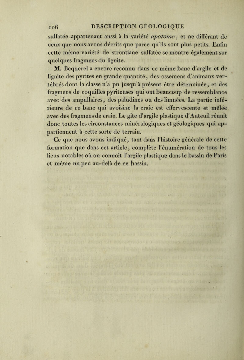 sulfatée appartenant aussi à la variété apotome, et ne différant de ceux que nous avons décrits que parce qu’ils sont plus petits. Enfin cette même variété de strontiane sulfatée se montre également sur quelques fragmens du lignite. M. Bequerel a encore reconnu dans ce même banc d’argile et de lignite des pyrites en grande quantité, des ossemens d’animaux ver- tébrés dont la classe n’a pu jusqu’à présent être déterminée, et des fragmens de coquilles pyriteuses qui ont beaucoup de ressemblance avec des ampullaires, des paludines ou des linmées. La partie infé- rieure de ce banc qui avoisine la craie est effervescente et mêlée, avec des fragmens de craie. Le gite d’argile plastique d’Auteuil réunit donc toutes les circonstances minéralogiques et géologiques qui ap- partiennent à cette sorte de terrain. Ce que nous avons indiqué, tant dans l’histoire générale de cette formation que dans cet article, complète l’énumération de tous les lieux notables où on connoît l’argile plastique dans le bassin de Paris et même un peu au-delà de ce bassin.