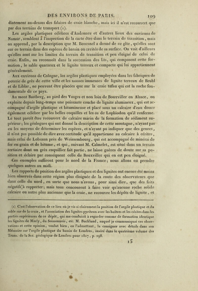 diatement au-dessus des falaises de craie blanche, mais ici il n’est recouvert que par des terrains de transport (1). Les argiles plastiques célèbres d’Audennes et d’autres lieux des environs de Namur, semblent a l’inspection de la carte être dans le terrain de transition, mais on apprend, par la description que M. Bouesnel a donné de ce gîte, qu’elles sont sur ce terrain dans des espèces de bassin ou cavités de sa surface. On voit d’ailleurs qu elles sont sur les limites du terrain de transition et peu éloigné de celui de craie. Enfin, on reconnoît dans la succession des lits, qui composent celte for- mation , le sable quarzeux et le lignite terreux et compacte qui lui appartiennent généralement. Aux environs de Cologne, les argiles plastiques employées dans les fabriques de poterie de grès de cette ville et les masses immenses de lignite terreux de Brühl et de Liblar, ne peuvent être placées que sur la craie tufau qui est la roche fon- damentale de ce pays. Au mont Bastberg, au pied des Vosges et non loin de Bouxviller en Alsace, on exploite depuis long-temps une puissante couche de lignite alumineux, qui est ac- compagné d’argile plastique et bitumineuse et placé sous un calcaire d’eau douce également célèbre par les belles coquilles et les os de Lophiodon qu’il renferme. Le tout paroît être recouvert de calcaire marin de la formation de sédiment su- périeur ; les géologues qui ont donné la description de cette montagne, n’ayant pas eu les moyens de déterminer les espèces, et n’ayant pu indiquer que des genres^ il n’est pas possible de dire avec certitude qu’il appartienne au calcaire à cérites , mais celui de Lobsann près de Weissembourg, qui est accompagné de minérai de fer en grain et de bitume , et qui, suivant M. Calmelet, est situé dans un terrain tertiaire dont un grès coquillier fait partie, ne laisse guères de doute sur sa po- sition et éclaire par conséquent celle de Bouxviller qui en est peu éloigné. Ces exemples suffiront pour le nord de la France 5 nous allons en prendre quelques autres au midi. lies rapports de position des argiles plastiques et des lignites ont encore été moins bien observés dans cette région plus éloignée de la route des observateurs qoe dans celle du nord, en sorte que nous n’avons, pour ainsi dire, que des faits négatifs_à rapporter-, mais tous concourent à faire voir qu’aucune roche solide calcaire ou autre plus ancienne que la craie, ne recouvre les dépôts de lignite , et (1) C’est l’observation de ce lieu où je vis si clairement la position de l’argile plastique et du sable sur de la craie , et l’association des lignites pyriteux avec les huîtres et les ce’rites dans les parties supérieures de ce dépôt, qui me conduisit à regarder comme de formation identique les lignites de Marly, du Soissonnois, etc. M. Buckland , auquel je communiquai ces obser- vations et cette opinion, voulut bien, en l’admettant, la consigner avec détails dans son Mémoire sur l’argile plastique du bassin de Londres, inséré dans le quatrième volume des Trans. de la Sec. géologique de Londres pour 1817 , p. 298. i5