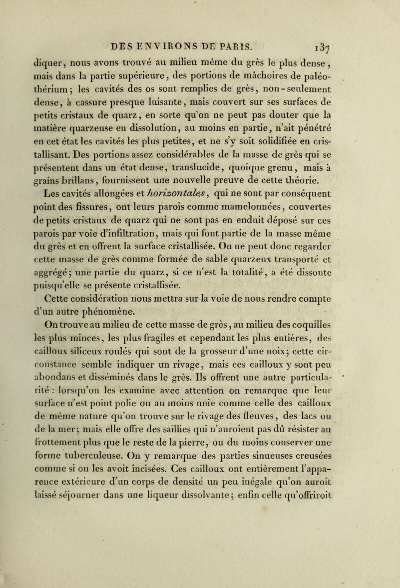 cliquer, nous avons trouvé au milieu même clu grès le plus dense, mais dans la partie supérieure, des portions de mâchoires de paléo- thérium; les cavités des os sont remplies de grès, non-seulement dense, à cassure presque luisante, mais couvert sur ses surfaces de petits cristaux de quarz, en sorte qu on ne peut pas douter que la matière quarzeuse en dissolution, au moins en partie, n’ait pénétré en cet état les cavités les plus petites, et ne s’y soit solidifiée en cris- tallisant. Des portions assez considérables de la masse de grès qui se présentent dans un état dense, translucide, quoique grenu, mais à grains brillans, fournissent une nouvelle preuve de cette théorie. Les cavités allongées et horizontale,s, qui ne sont par conséquent point des fissures, ont leurs parois comme mamelonnées, couvertes de petits cristaux de quarz qui ne sont pas en enduit déposé sur ces parois par voie d’infiltration, mais qui font partie de la masse même du grès et en offrent la surface cristallisée. On ne peut donc regarder cette masse de grès comme formée de sable quarzeux transporté et aggrégé; une partie du quarz, si ce n’est la totalité, a été dissoute puisqu’elle se présente cristallisée. Cette considération nous mettra sur la voie de nous rendre compte d’un autre phénomène. On trouve au milieu de cette masse de grès, au milieu des coquilles les plus minces, les plus fragiles et cependant les plus entières, des cailloux siliceux roulés qui sont de la grosseur d’une noix; cette cir- constance semble indiquer un rivage, mais ces cailloux y sont peu abondans et disséminés dans le grès. Ils offrent une autre particula- rité : lorsqu’on les examine avec attention on remarque que leur surface n’est point polie ou au moins unie comme celle des cailloux de même nature qu’on trouve sur le rivage des fleuves, des lacs ou de la mer; mais elle offre des saillies qui n’auroient pas dû résister au frottement plus que le reste de la pierre, ou du moins conserver une forme tuberculeuse. On y remarque des parties sinueuses creusées comme si on les avoit incisées. Ces cailloux ont entièrement l’appa- rence extérieure d’un corps de densité un peu inégale qu’on auroit laissé séjourner dans une liqueur dissolvante ; enfin celle qu’offriroit