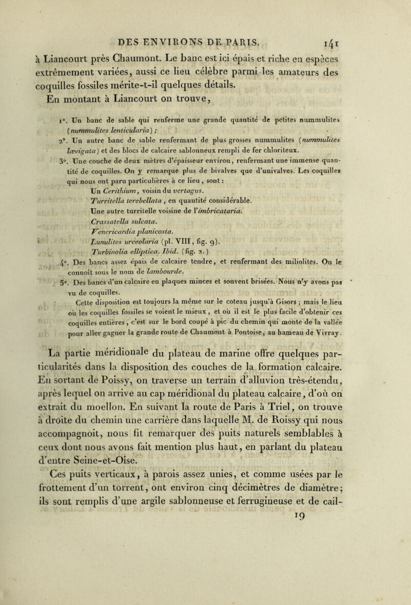 i4r h Liancourt près Chaumont. Le banc est ici épais et riche en espèces extrêmement variées, aussi ce lieu célèbre parmi les amateurs des coquilles fossiles mérite-t-il quelques détails. En montant à Liancourt on trouve, i°. Un banc de sable qui renferme une grande quantité de petites nummulites (nummulites lenticularia) ; 2°. Un autre banc de sable renfermant de plus grosses nummulites (nummulites lœvigata) et des blocs de calcaire sablonneux rempli de fer chloriteux. 3°. Une couche de deux mètres d’épaisseur environ, renfermant une immense quan- tité de coquilles. On y remarque plus de bivalves que d’univalves. Les coquille* qui nous ont paru particulières à ce lieu , sont : Un Cerithium, voisin du vertagus. Turritella terebellata , en quantité considérable. Une autre turritelle voisine de Yimùricataria. Crassatella sulcata. Venericardia planicosta. Lunulites urceolaria (pl. VIII, fig. g). Turbinolia elliptica. Ibid. (fig. 2. ) 4°. Des bancs assez épais de calcaire tendre, et renfermant des miliolites. On le connoît sous le nom de lambourde. 5°. Des bancs d’un calcaire en plaques minces et souvent brisées. Nous n’y avons pas vu de coquilles. Cette disposition est toujours la même sur le coteau jusqu’à Gisors ; mais le lieu ou les coquilles fossiles se voient le mieux , et ou il est le plus facile d’obtenir ces coquilles entières , c’est sur le bord coupé à pic du chemin qui monte de la vallée pour aller gagner la grande route de Chaumont à Pontoise, au hameau de Vivray. La partie méridionale plateau de marine offre quelques par- ticularités dans la disposition des couches de la formation calcaire. En sortant de Poissy, on traverse un terrain d’alluvion très-étendu, après lequel on arrive au cap méridional du plateau calcaire, d’où on extrait du moellon. En suivant la route de Paris à Triel, on trouve a droite du chemin une carrière dans laquelle M. de Roissy qui nous accompagnoit, nous fit remarquer des puits naturels semblables à ceux dont nous avons fait mention plus haut, en parlant du plateau d’entre Seine-et-Oise. Ces puits verticaux, à parois assez unies, et comme usées par le frottement d’un torrent, ont environ cinq décimètres de diamètre; ils sont remplis d’une argile sablonneuse et ferrugineuse et de cail- T9