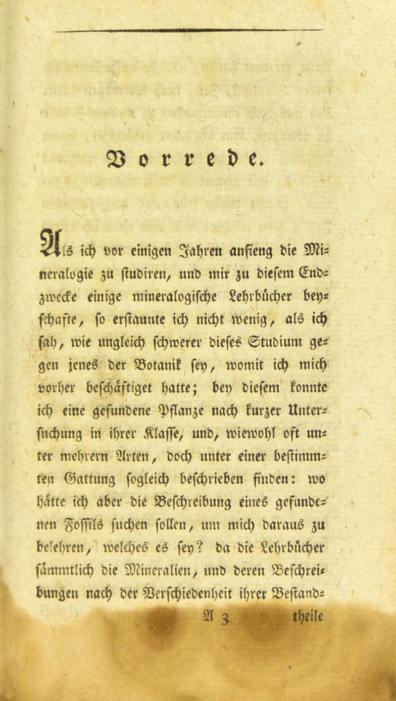 <23 0 r c e ^ c. id) m einigen S<i^rett anfteng bie ncvalügic ju jlubiren, unb mir ju biefem Snb« jinecfe einige mineralogifd^c Se^rbudjer bet)* feböff^/ fo erftrtunte icb ni(^t wenig, icb fab, wie ungleich fdbwerev biefe^ ©tnbium ges gen jeneö ber ?8otamf^ fei), womit ich mich »orbee befebaftiget böde; bei) biefem fonntc ich eine gefunbene ^^flanje nach burjer Untere fuebung in ihrer Älajfe, unb, wiewobl oft uns ter mebrern 2(rten, boeb unter einer befiimms fen ©attung fogleicb befebrieben finben: wo batte icb aber bie SSefebt^'^^ttttB gefunbe- nen ^offilö fueben foUcn, um mich barauö ju betebren, wcicbeö eö fep? ba bie Sebrbueber fdmmtlicb bif ÜDiineralien, unb bereu ^efebrei* bungen nach ber ?5erfcbiebenbcit ihrer 5öeftanbs ^1^ 21 3, ■. ; tb^ilc