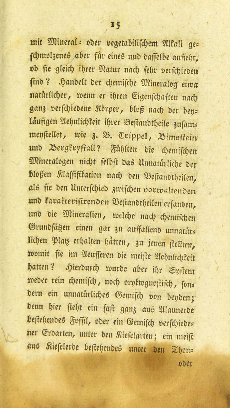 mit ober tJfgetöbinfc^em SaFafi ga fcbmoljcne^ <ibci* fuv cineö luib bö|]cl&e anjie^t^ ob fie gleid) ibrcr g^atiir imrf) febr ocvfc^icbeii ffnb ? ^önbelt ber d^eniifc^c 5E}?lncraIog: etwa natörlid^cr, ioenn er i^reii ©genfcbaften nac^) firtni ocrfcbiebene Äovpev, blo0 nad? ber be^^ läufigen 2(ebnricJ)Feit ihrer «Seftrtnbtheile aufam^ ttienjleltet, toie a» 2$. Ccippel, ^imsßein «nb ^cvghyftaU? gühlten bie chemifcheit iKrnerologen nicht felbft baö Unnarurrichc ber bloßen ^lafftfiFatiDn nach ben Söcilanbtheilen, äB fie ben Unterfchieb a^oifcben »ortDaitenöen «nb FacßFtenTirenöen ^Seftmibtheilen erfaiiben, «nb bie 9}lincranen, welche nach chemifchen ©runbfä^en einen gar a« auffadenb unnatiirs iichen ^Ia§ erhalten hätten, a» jenen jTeaten, womit fie im SieuiJeren bie meifre 2(ehnri£t;Fcit hatten? ^ierburch würbe aber ihr ©i;dem Weber rein chemifch, noch ot^Ftoguoitifch, fon> bern ein unnaturlicheg ©emifch t)on bei;ben; benn hier fFeht ein fafF gana auö Sdauncibe he(Fehenbe6 ober ein ©emifch oerfchiebes «ei ^rbaiteU/ unter ben ^iefefavten^ ein meifF auö i^iefelerbc beffehenbeö unter ben Xhon^