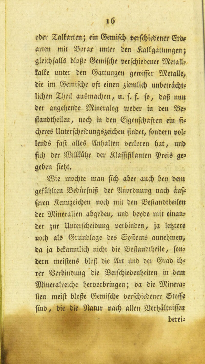 pbcv ^alfrtrtcn; ein ®emifd(> »erfd^iebencr (Jfb^ orten mit SSora^: unter ben Äoffgottungenj 9leic{)fottö blo^c ©emifc^c öerfc^iebener fDJetaU* folfc unter ben ©attun^en gemiflfer 5[)?ctaUe/. bic im ©cmifc^e oft einen ^iemlic^ unbctrdc^ts licken 2;()cil augmodfjen, u. f. f. fo, bn^ mm ber angei)cnbe 3)ZineraIog meber in ben 25es fionbtl^cilen, nod) in ben Sigcnfdjaftcn ein fis d^crcö Unterfd)eibimgöjeicf)en finbet, fonbern üol« lenbö fafl: oUeö SUnbolten nerloren f)at, nnb fid) ber SöiUfübr ber ^^ioffififonten ^reiö ge« geben ftei^t» 5ß5ic mod;tc man fic^ ober au(^) bet) bem geful)(ten SSebürfnif bei* QUiorbnung nad^ auf« feren Äcnnjeic^en nod^ mit ben ^ßcrionbtbcilcn ber 3)?inevalicn obgeben, unb bet^be mit einons ber jur Unterfebeibung oerbinben, jo letztere , noch olö ©runblogc bcö @i)fiemö onnebmen, bo io befonntlid) nid)t bic ^öeilanbibcilC/ fons bern mcijteng blo^ bie 2irt linb ber ©rab ib^ rer ^erbinbung bie 55crf(^iebenbeiten in bem 50?inerotreicbe beroorbringen; bo bic ?[l?incros licn mei(l blofe ©emifebe nerfebiebener »Stoffe , finb/ bie bie 9ltttur noeb ollen SSerbdltniffen bereis