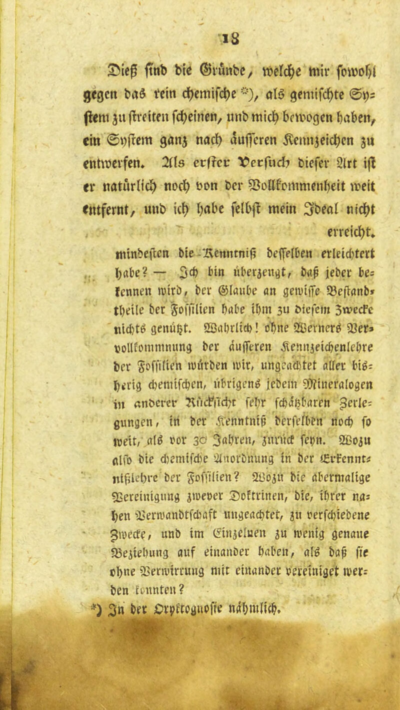 is ftnt) bic ©lunbC/ iijeld()e mir fornof)! gegen baS Vein c^emifc^eölö geniifc^tc @i)5 (lern 311 flreiten fdjeinen, «nb mid) bemogen baben, ein ©i)(Tem gan^ nadb au||crcn Äennjeidben ju entmevfen. 2Ü3 er(?c»: f erfud^ biefev 2lrt ijl er natürlich m>cb öon ber 53oHfrmmeiibcit meit entfernt/ unb ic() babc fclb(! mein Sfbeal nidbt errciebt» tninbeften bie-‘Äcnntnif? beffelben erleidjtert ,, ~ liberjeit^t, brtf jeber bes fennen wirb, ber ©laiibe an geirife SBejlanb» tbeile ber ^oiTilien habe ibni 3u ^ic|cm 3wccFc nicl)tö genübjt. SBabrltcb! ebne 215evttcr^ 58er» vollfonuinumg ber (iiiffereit ^leniiieicbenlebre ber Soffilieh wihben a'ir, ungeudrtet alter btö; bertg djenitf^en, übrigen^ jebem 5Ü?ineraIogen in «nbcrcr KiafiTcbt febr febäßbaren ^crlc; gungen, tri ber ^Tenntnt^ berfe/bfit noch fo weit, alö ror 30 3abren, pn'tce fepn. Sßoju fllio blc djemtfdie ötuorbttung in ber tfrßennt« ntfjlebrc ber ^offilien? 2ßoiri bte abermalige gSeretnigung s'rerer SoEtrinen, bie, ihrer na» ben 'ijern.'anbtfdiaft imgeacbtet, 3« rerfebiebene ^wecte, unb im (finjcluen ju wenig genaue föeiiebung auf einanOei haben, al^ bah fte ebne iBerwirrung mit cinanber bereiniget werj ben tennten? *) 3n ber iOrpEtogupffe nahmlich. %