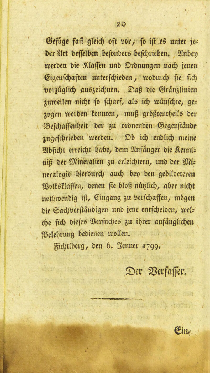©efiigc fajt ojTcicI^ «ft üor, fo unt^r ia öer 2(rt beflVlbcn bcfonbcrö befc^vicbcn. SInbci; »erben bic Olafen unb Örbnungen nac^ jenen ©genfd^nften unterfd^teben, »oburd) fte fic^ »orjuglid^ auöjeid^ncn. bic ©ran^ltnien gutreilen «id^t fo fc^arf, alö irf) »unfebte, gc= gegen »erben foimten, grb^tcntbcilö ber S5efc^affcnl)eit ber gu orbnenben ©egenftanbe jugefd)riebcn »erben« £)b ic^ cnblidt? »eine Slbft^t erreicht bivbe, bem 9(nfangcr bic Äennl; ni^ ber 3)?incra(ien gu crlcidjteriv «nb ber 2!}?is ncralogic bicrbiird; öudb bei) ben gebilbeteren «öoIBflaffen, benen fte blojt nimlid), nber nidjt «otl)»cnbig ill/ ©ingang gu bcrfc^affcn, ni&gen bic 0ad)Oer|ldnbigen unb jene entfdjeiben, »cIs ^e fic^ biefeö '5erfnd[)eö gu i^rer anfdiiglid()en SSelcbrung beblenen »oUen« gic^tlberg, ben 6, Senner 1799* S)er SSafciffer, V