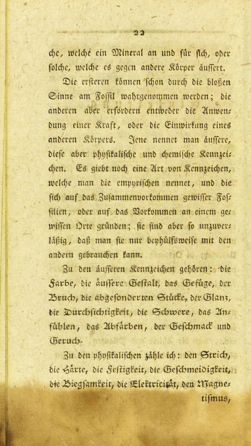 23 d)C, wclc^^ ein 'DDtinenil an unb filv j^d), ober folc^c, iyclcf)c cö gegen anbeve Äbepei’ dufleet. Sie erfteven fönnen fdjon bui-cf; bie bloßen ©inne am ^offil maßegenommen mei'bcn; bie anberen abee ' erfovbern entibebee bie 2(ntyen; bung einet’ ^taft, obei* bie Sirnuiefung eineg nnbeten ^6i'pcv>J. 3cne nennet man dnlTei’e, biefe abei’ pßyfifaltjcbe unb d)emifd)e Äcnnjei? d;en. Sö giebt nod) eine 2ii’t von ^ennjeid^en, mcld;e man bie cmpi)i‘ifd)en nennet, unb bic fid) auf bag 3u|ammenuoi'fommen geiviffei’ Jof; filien, ober auf bas5 23oi’fommen an einem ge; ivilTen Ofte grünben; fic finb abeu fo unjuvei’i Idf5ig, baß man fie nuf bci;^ülföivei|e mit ben nnbei-n gebraueben fann. 3u ben dujTci'en ^ennjeid^en geböten: 'bic bie auHerc (Beffalt, bag (Befuge, bev ^tuch/ bie ßbgcfonöevtcn ©t&dre, bei’®lain, bie jDurcbficbtigHett, bie ^ebweve, bag 2(n# fiiblen, baö 2(bfßt:bcn, bet (Befdjmad unb (5cvtid> 3u ben pbpßfalifcben ^dßlc id): ben ßteid?, bie -^avte, bic Sefiigfeit, bie ©efd^mctöiglrcxt, , bfc ^ie^jamteit, bie iEleftvicitat, ben XtTagnef 1^ ' >